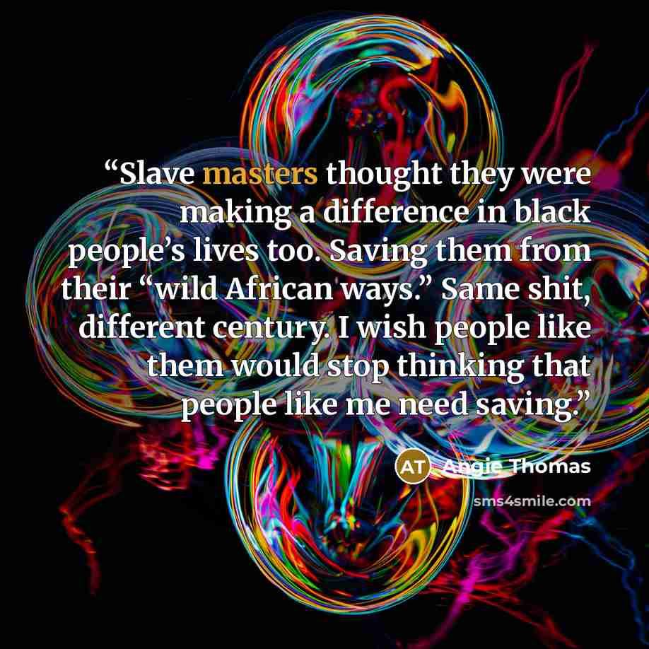 “Slave masters thought they were making a difference in black people’s lives too. Saving them from their “wild African ways.” Same shit, different century. I wish people like them would stop thinking that people like me need saving.” quote by Angie Thomas