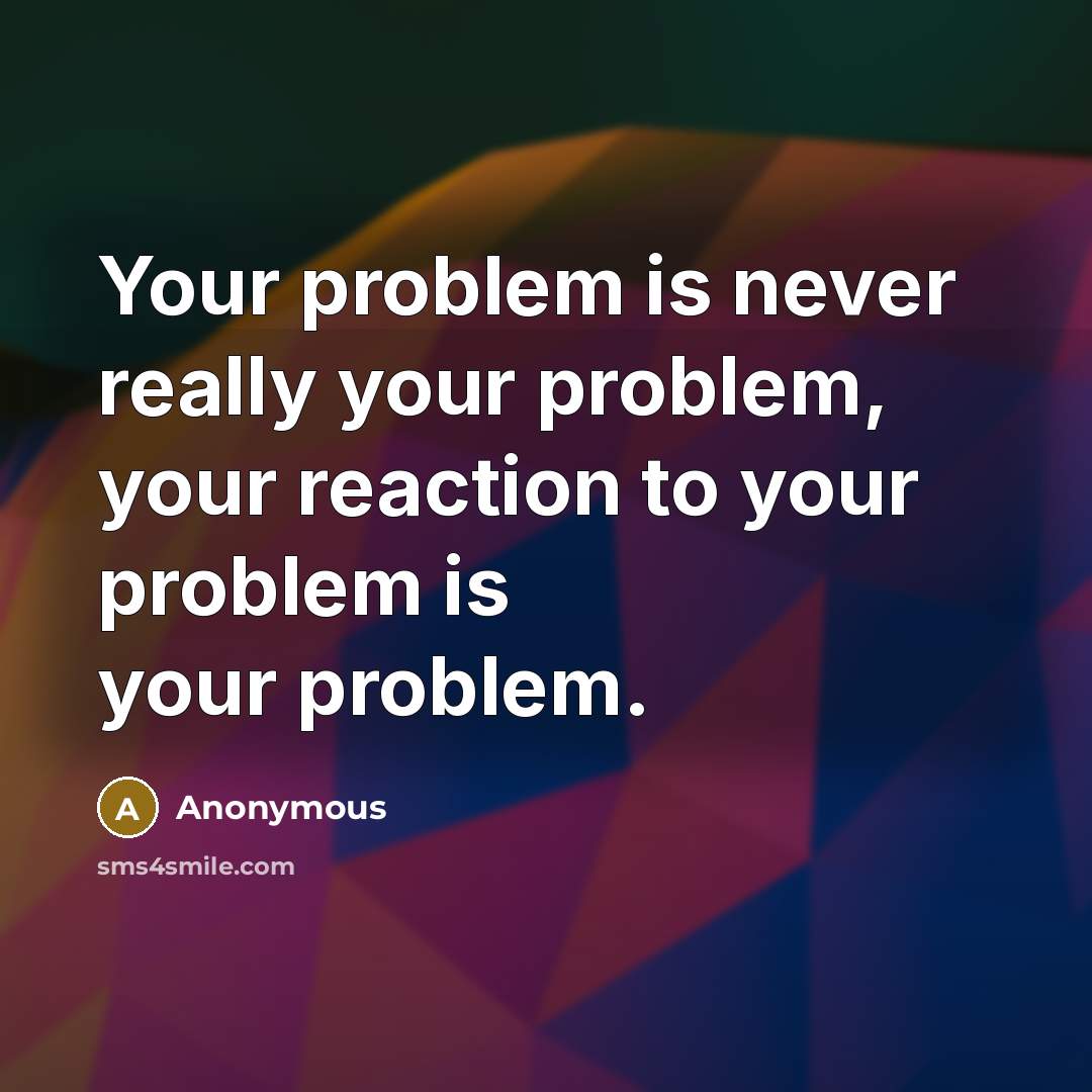 “Your problem is never really your problem, your reaction to your problem is your problem.” quote by Anonymous