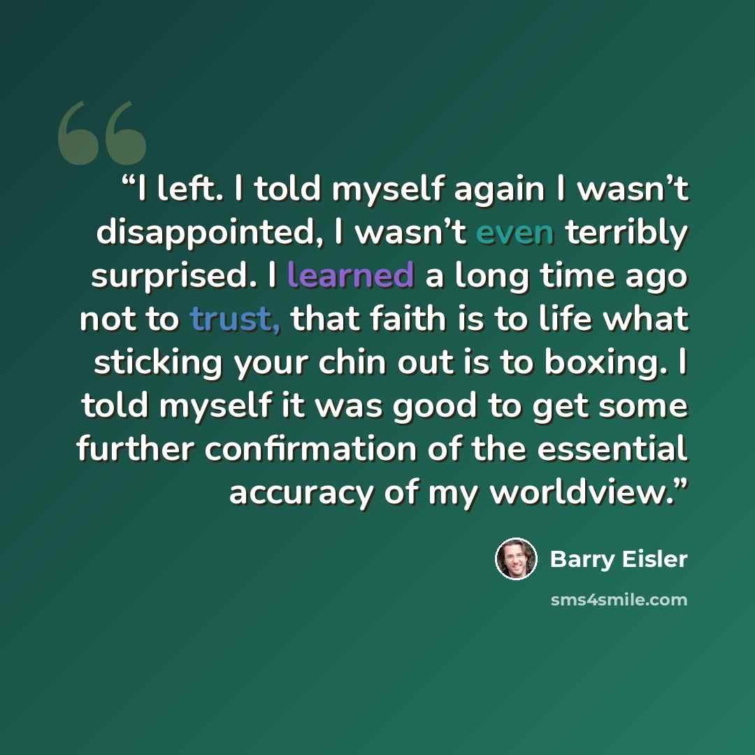 “I left. I told myself again I wasn’t disappointed, I wasn’t even terribly surprised. I learned a long time ago not to trust, that faith is to life what sticking your chin out is to boxing. I told myself it was good to get some further confirmation of the essential accuracy of my worldview.” quote by Barry Eisler