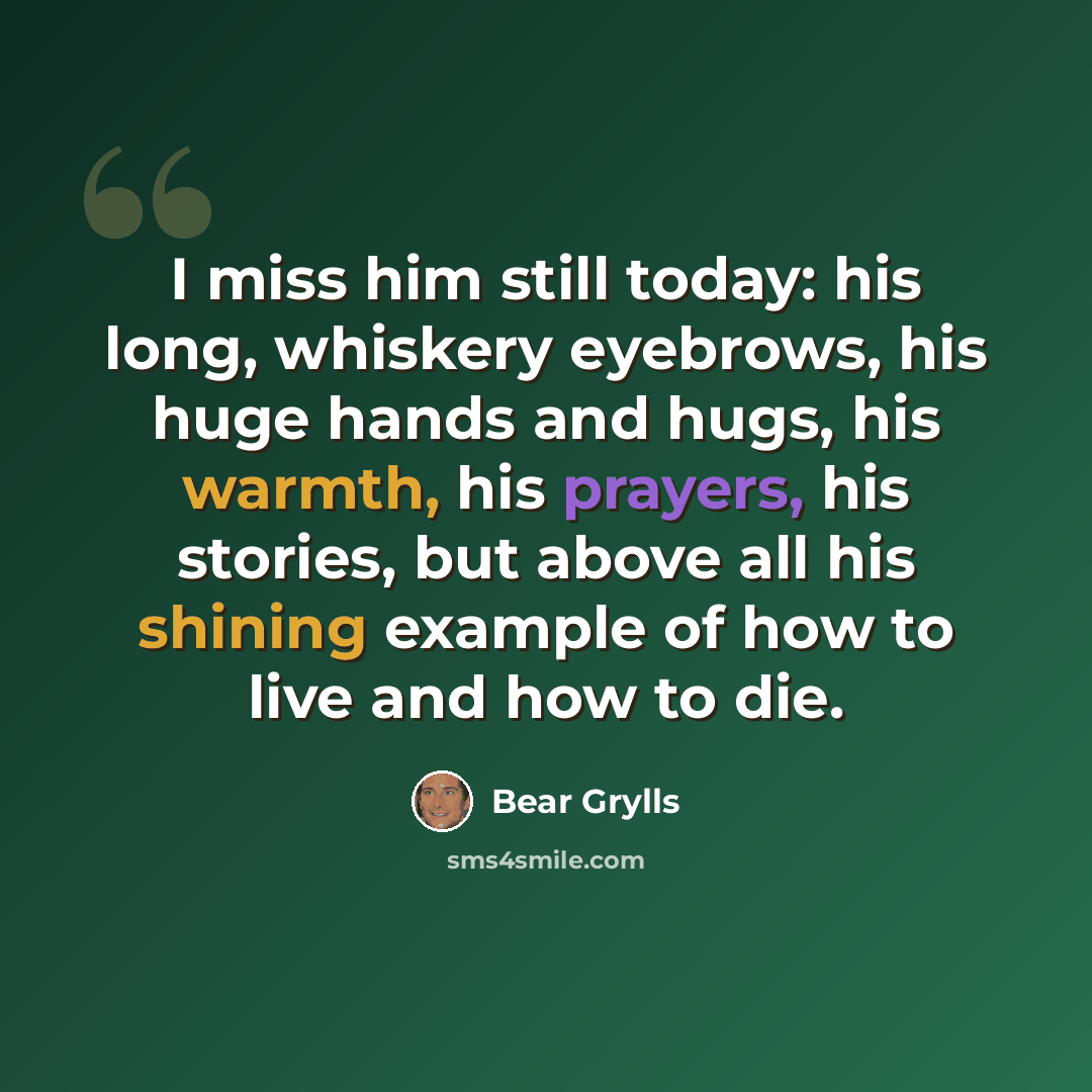 “I miss him still today: his long, whiskery eyebrows, his huge hands and hugs, his warmth, his prayers, his stories, but above all his shining example of how to live and how to die.” quote by Bear Grylls