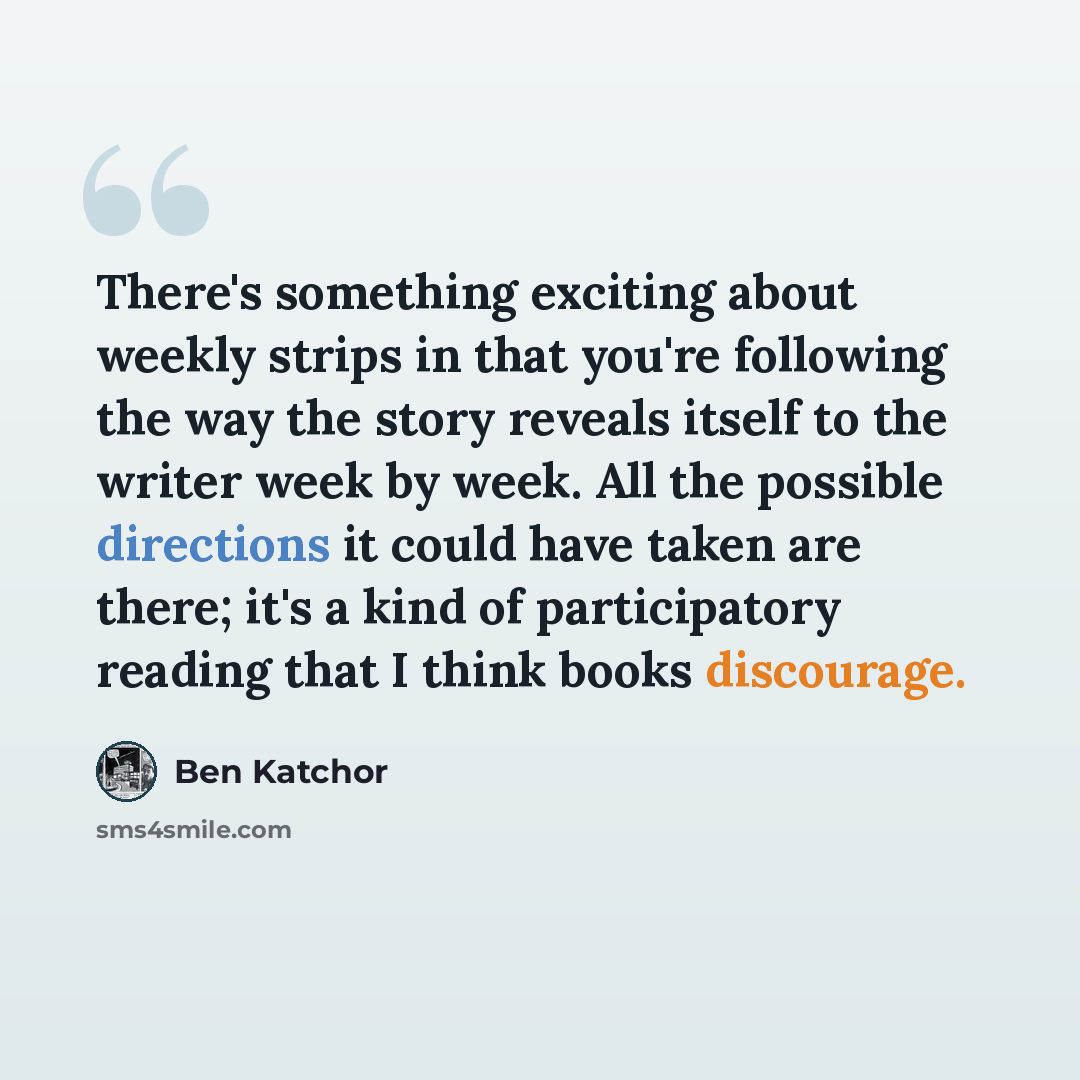 “There's something exciting about weekly strips in that you're following the way the story reveals itself to the writer week by week. All the possible directions it could have taken are there; it's a kind of participatory reading that I think books discourage.” quote by Ben Katchor
