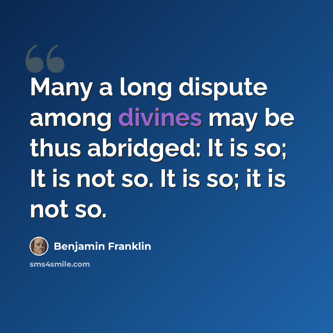 “Many a long dispute among divines may be thus abridged: It is so; It is not so. It is so; it is not so.” quote by Benjamin Franklin