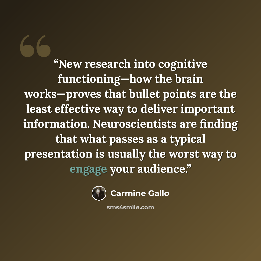 “New research into cognitive functioning—how the brain works—proves that bullet points are the least effective way to deliver important information. Neuroscientists are finding that what passes as a typical presentation is usually the worst way to engage your audience.” quote by Carmine Gallo