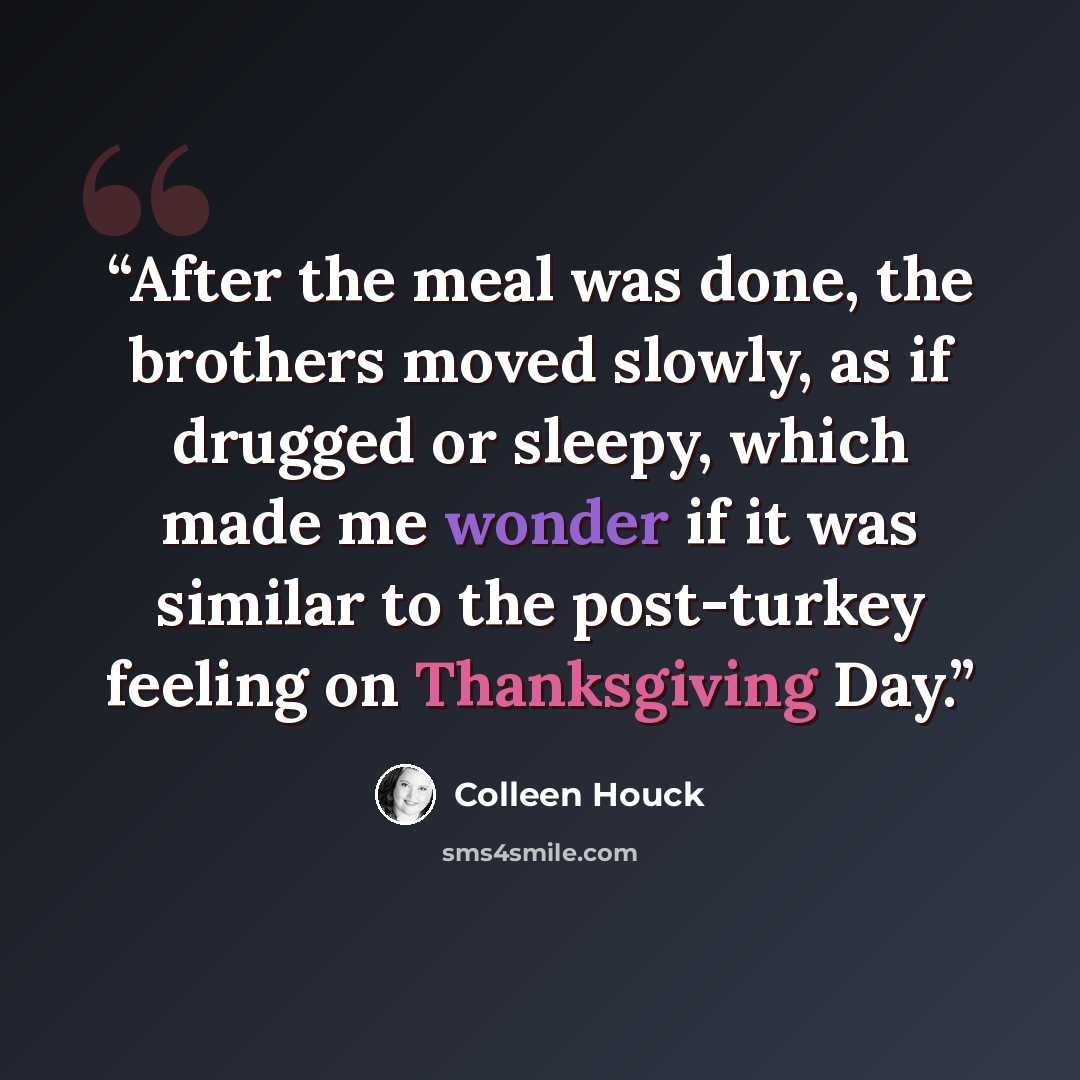 “After the meal was done, the brothers moved slowly, as if drugged or sleepy, which made me wonder if it was similar to the post-turkey feeling on Thanksgiving Day.” quote by Colleen Houck