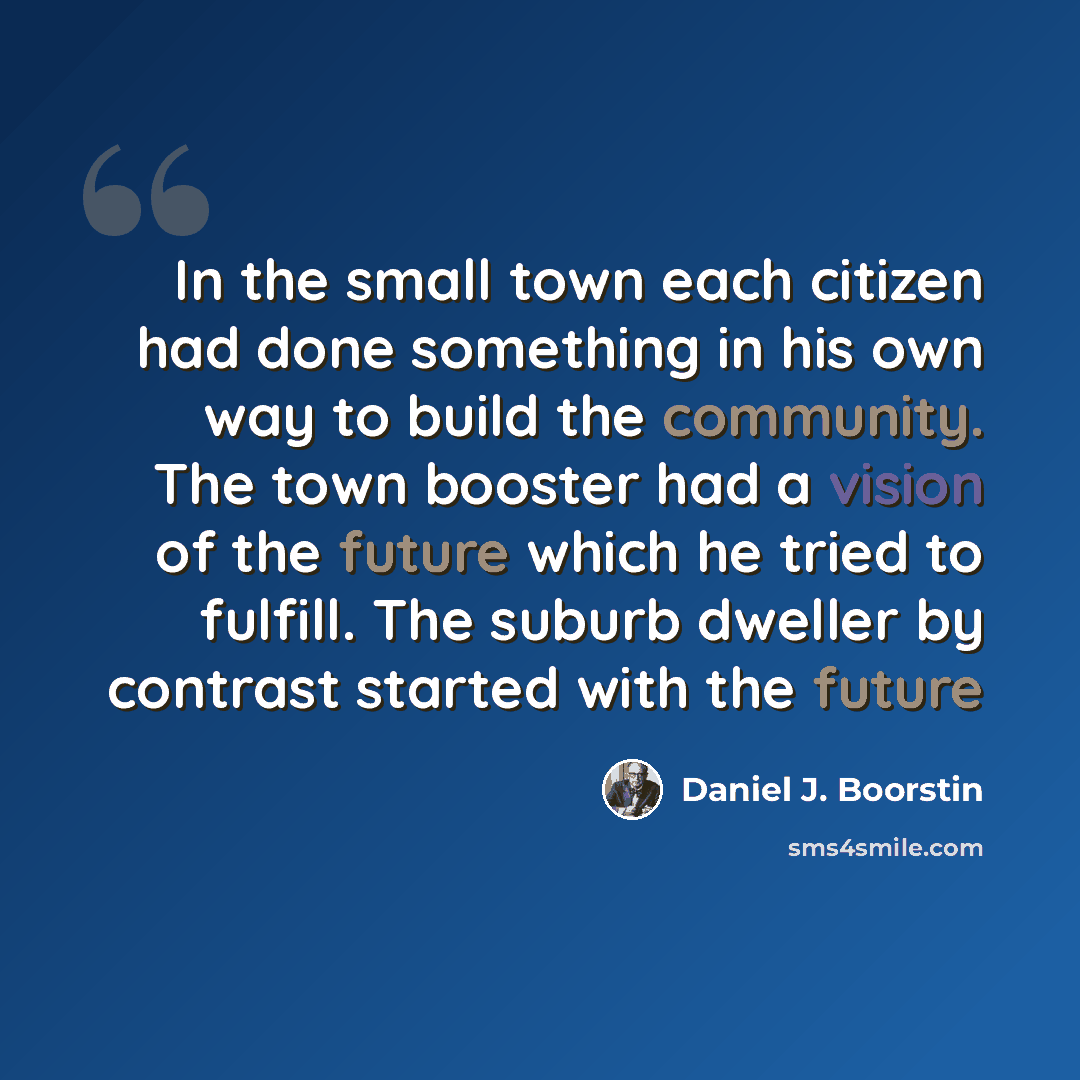 “In the small town each citizen had done something in his own way to build the community. The town booster had a vision of the future which he tried to fulfill. The suburb dweller by contrast started with the future” quote by Daniel J. Boorstin