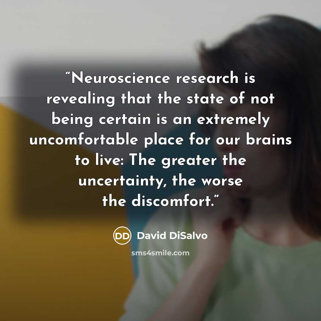 “Neuroscience research is revealing that the state of not being certain is an extremely uncomfortable place for our brains to live: The greater the uncertainty, the worse the discomfort.” quote by David DiSalvo
