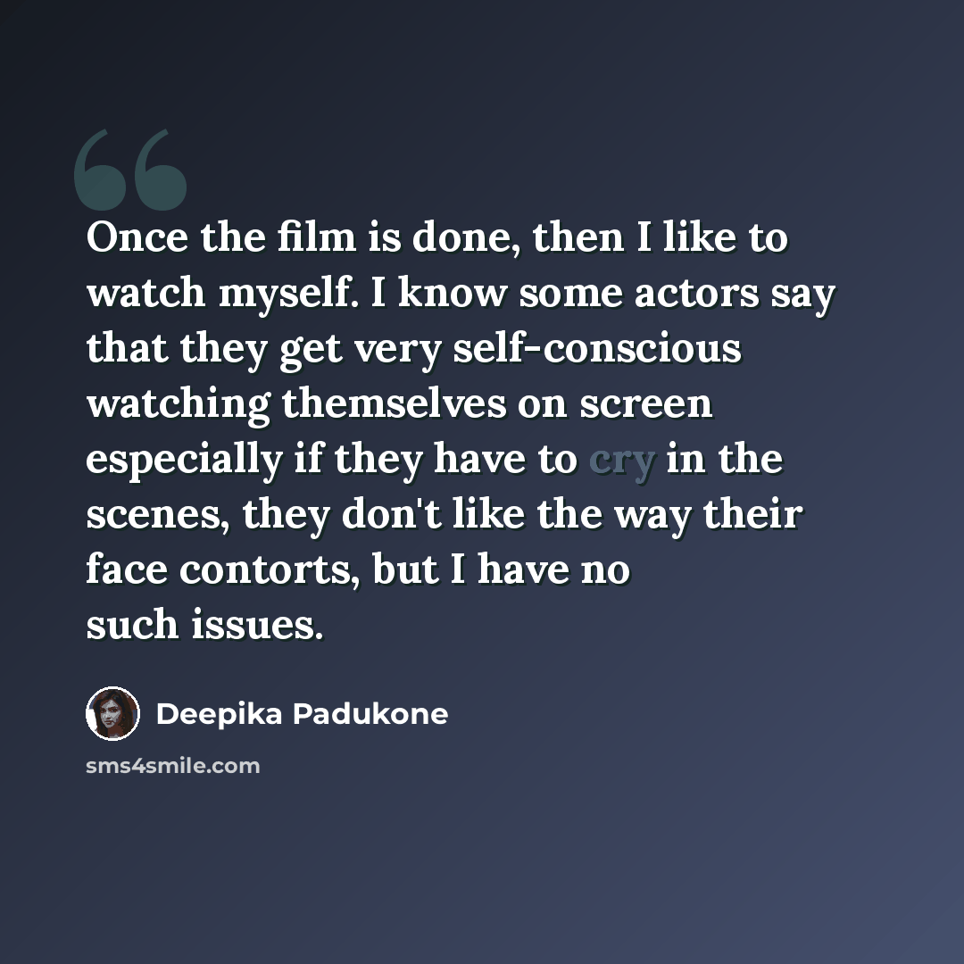 “Once the film is done, then I like to watch myself. I know some actors say that they get very self-conscious watching themselves on screen especially if they have to cry in the scenes, they don't like the way their face contorts, but I have no such issues.” quote by Deepika Padukone