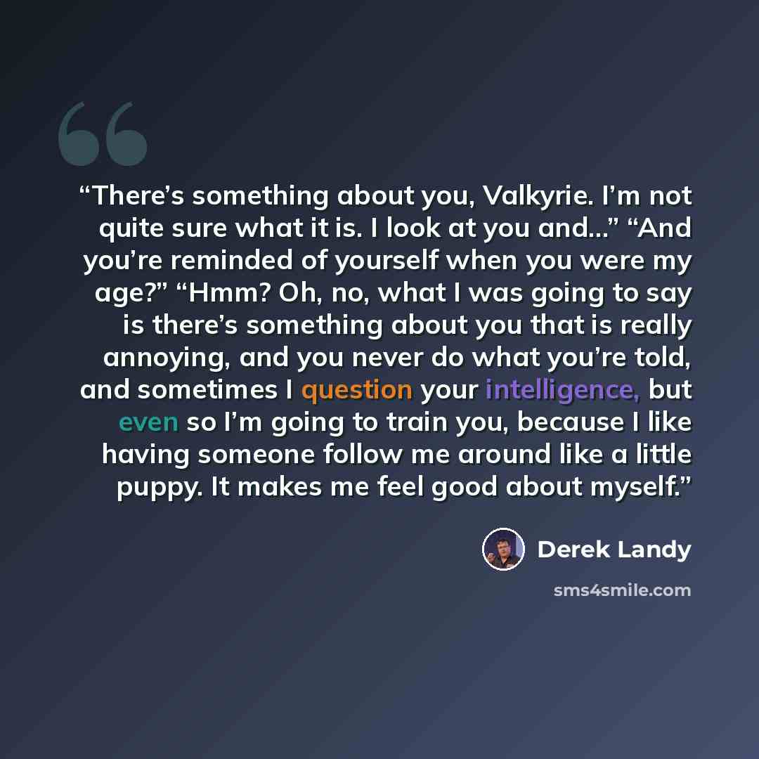 “There’s something about you, Valkyrie. I’m not quite sure what it is. I look at you and…” “And you’re reminded of yourself when you were my age?” “Hmm? Oh, no, what I was going to say is there’s something about you that is really annoying, and you never do what you’re told, and sometimes I…” quote by Derek Landy