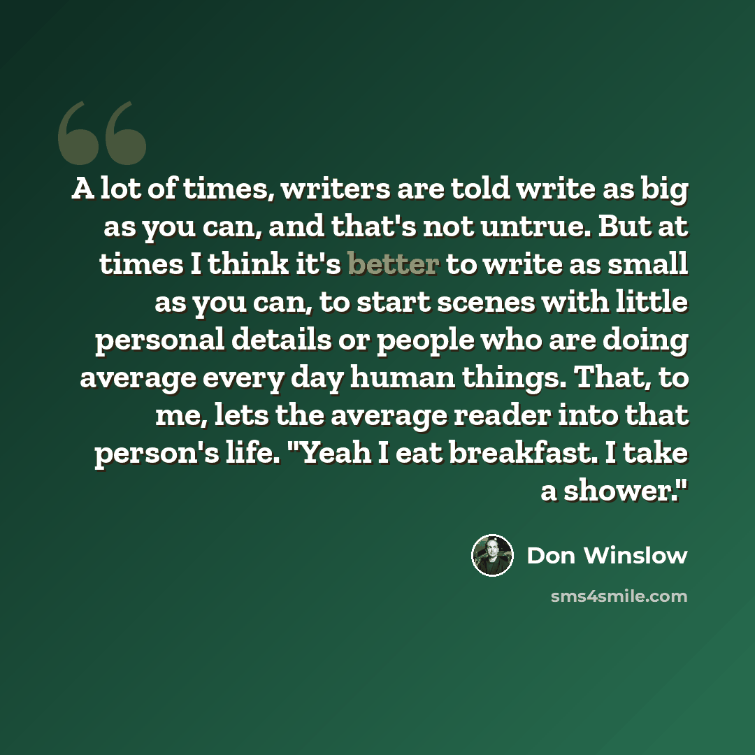 “A lot of times, writers are told write as big as you can, and that's not untrue. But at times I think it's better to write as small as you can, to start scenes with little personal details or people who are doing average every day human things. That, to me, lets the average reader into that…” quote by Don Winslow