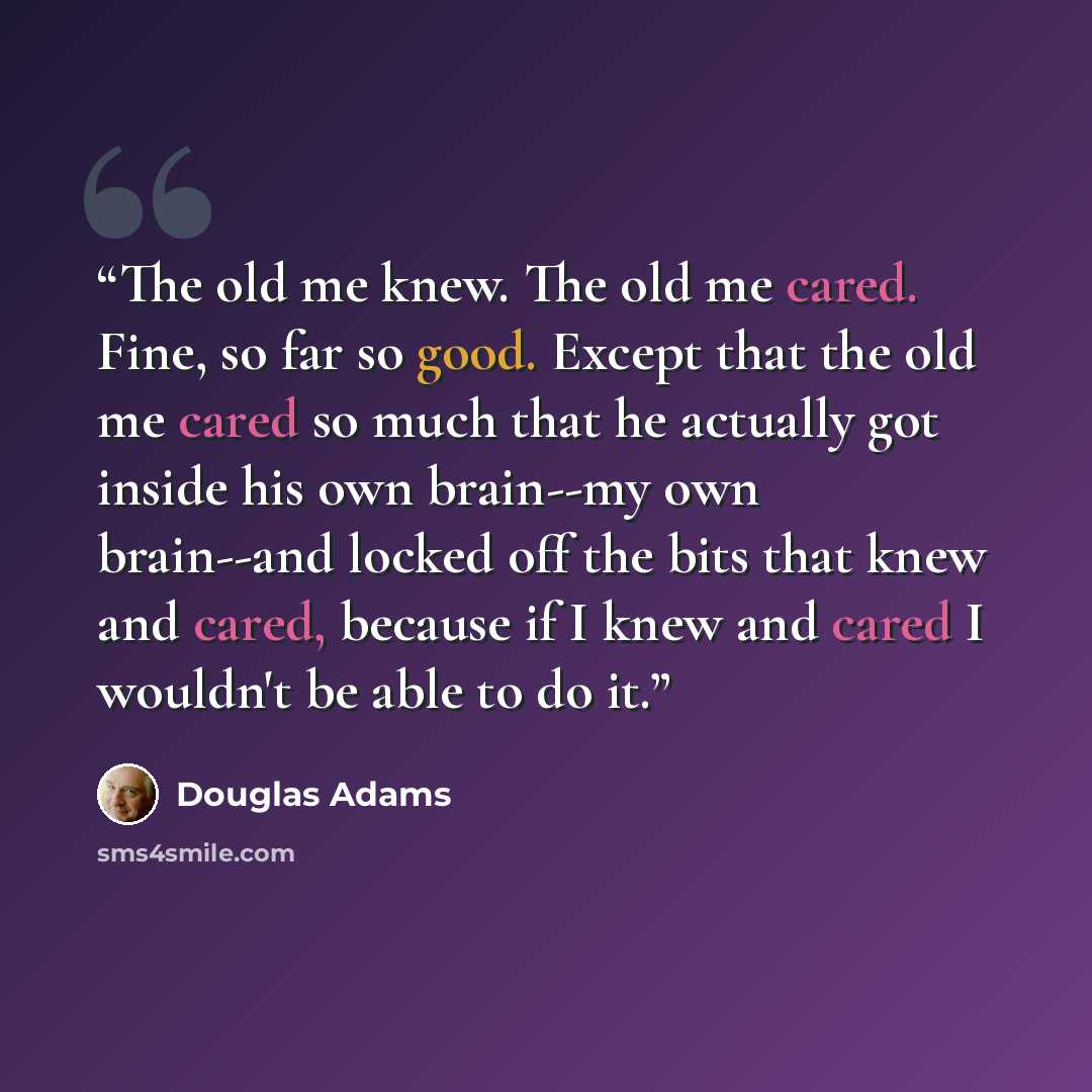 “The old me knew. The old me cared. Fine, so far so good. Except that the old me cared so much that he actually got inside his own brain--my own brain--and locked off the bits that knew and cared, because if I knew and cared I wouldn't be able to do it.” quote by Douglas Adams