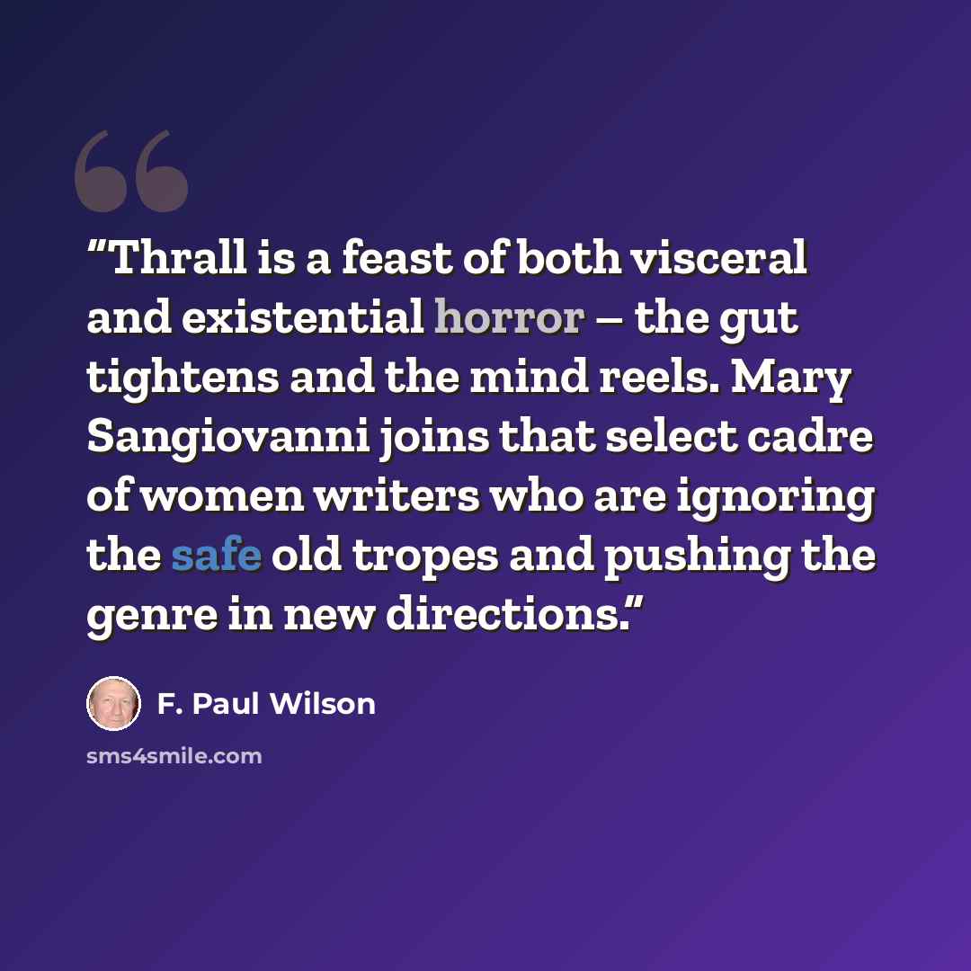 “Thrall is a feast of both visceral and existential horror – the gut tightens and the mind reels. Mary Sangiovanni joins that select cadre of women writers who are ignoring the safe old tropes and pushing the genre in new directions.” quote by F. Paul Wilson