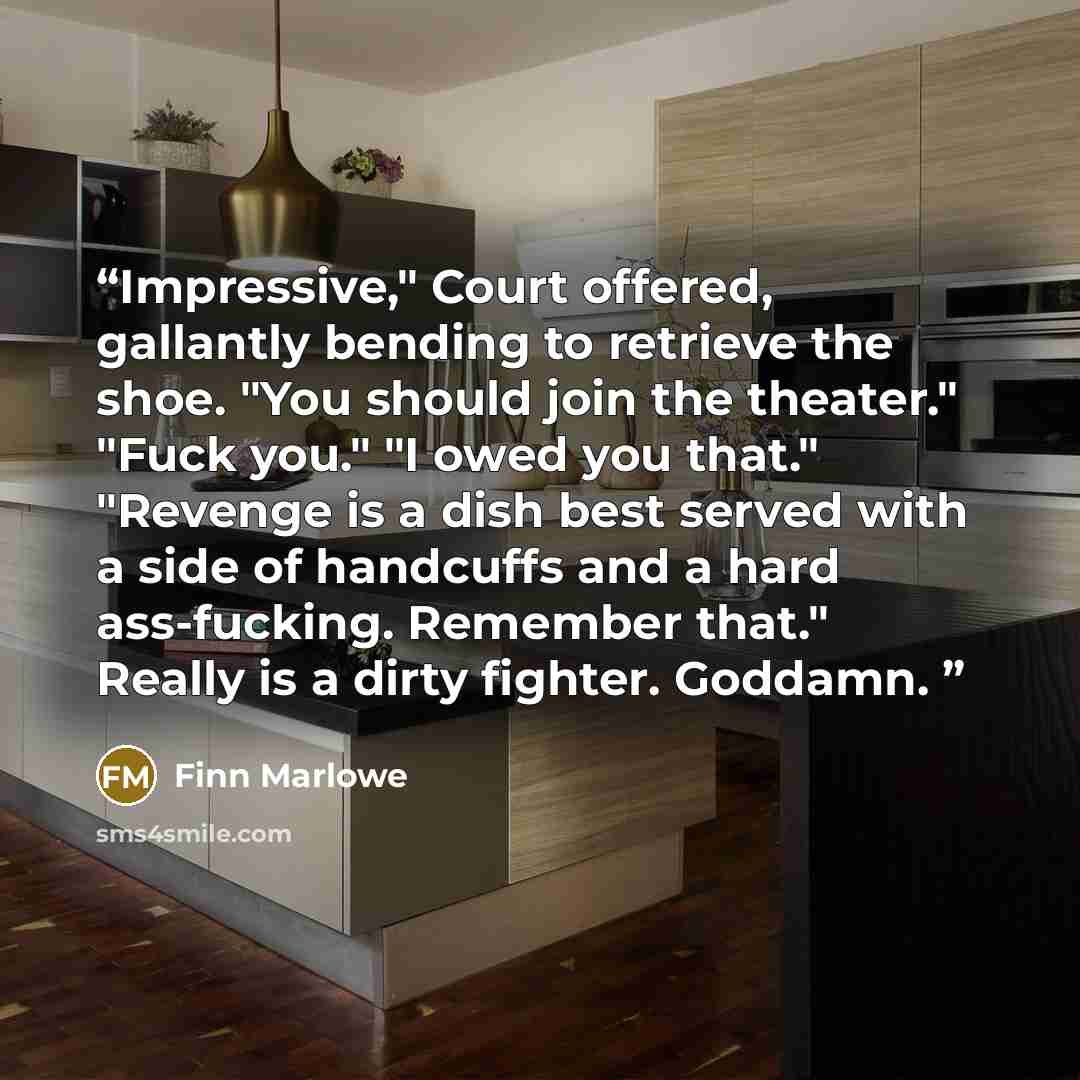 “Impressive," Court offered, gallantly bending to retrieve the shoe. "You should join the theater." "Fuck you." "I owed you that." "Revenge is a dish best served with a side of handcuffs and a hard ass-fucking. Remember that." Really is a dirty fighter. Goddamn.” quote by Finn Marlowe