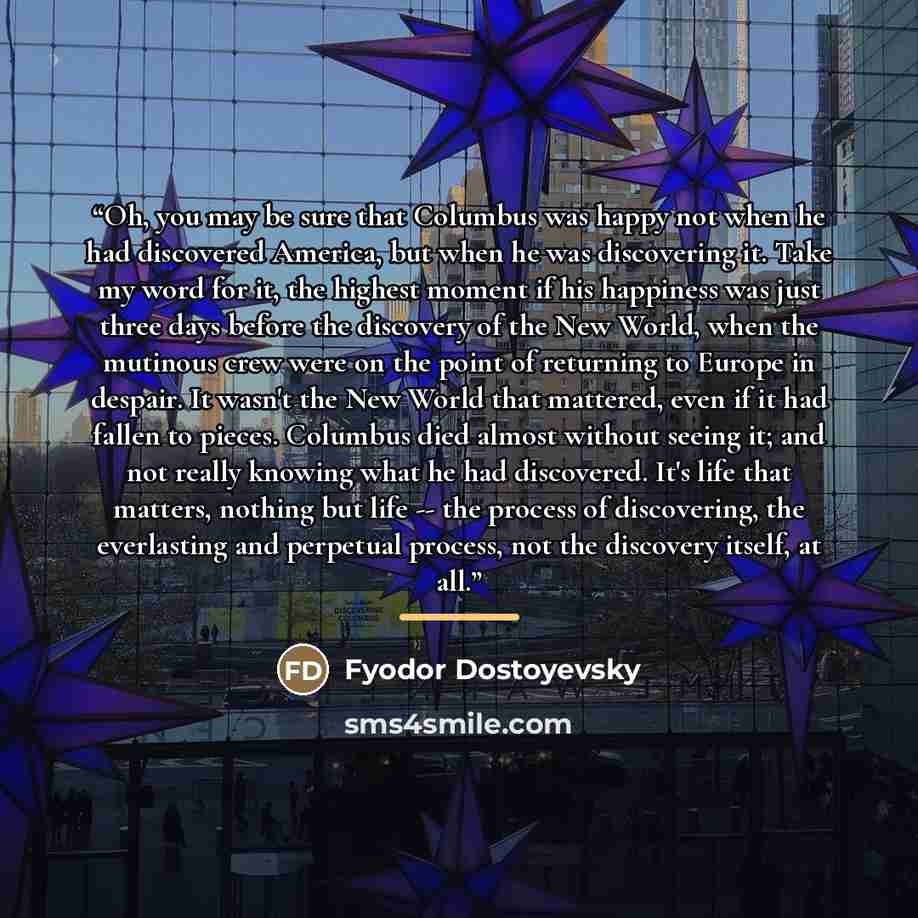 “Oh, you may be sure that Columbus was happy not when he had discovered America, but when he was discovering it. Take my word for it, the highest moment if his happiness was just three days before the discovery of the New World, when the mutinous crew were on the point of returning to Europe in…” quote by Fyodor Dostoyevsky