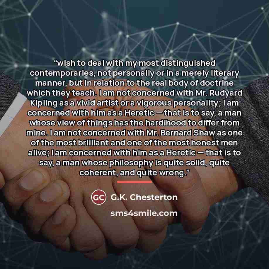 “wish to deal with my most distinguished contemporaries, not personally or in a merely literary manner, but in relation to the real body of doctrine which they teach. I am not concerned with Mr. Rudyard Kipling as a vivid artist or a vigorous personality; I am concerned with him as a Heretic — that…” quote by G.K. Chesterton