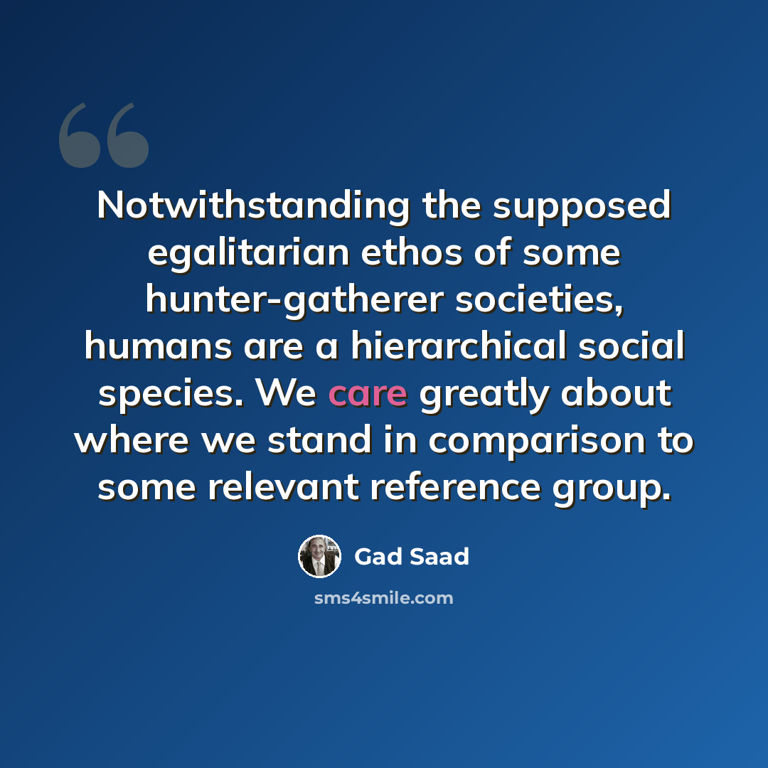 “Notwithstanding the supposed egalitarian ethos of some hunter-gatherer societies, humans are a hierarchical social species. We care greatly about where we stand in comparison to some relevant reference group.” quote by Gad Saad