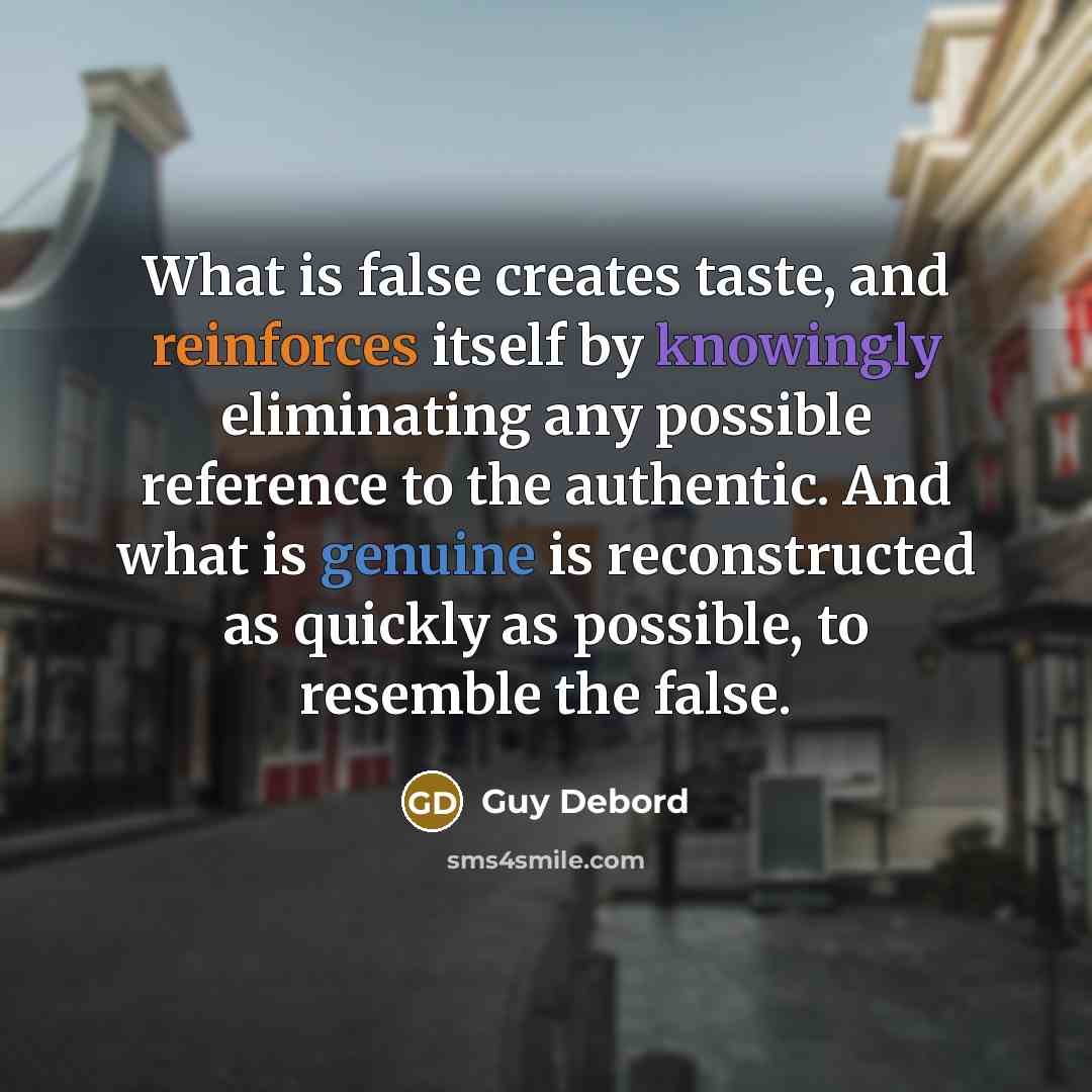“What is false creates taste, and reinforces itself by knowingly eliminating any possible reference to the authentic. And what is genuine is reconstructed as quickly as possible, to resemble the false.” quote by Guy Debord