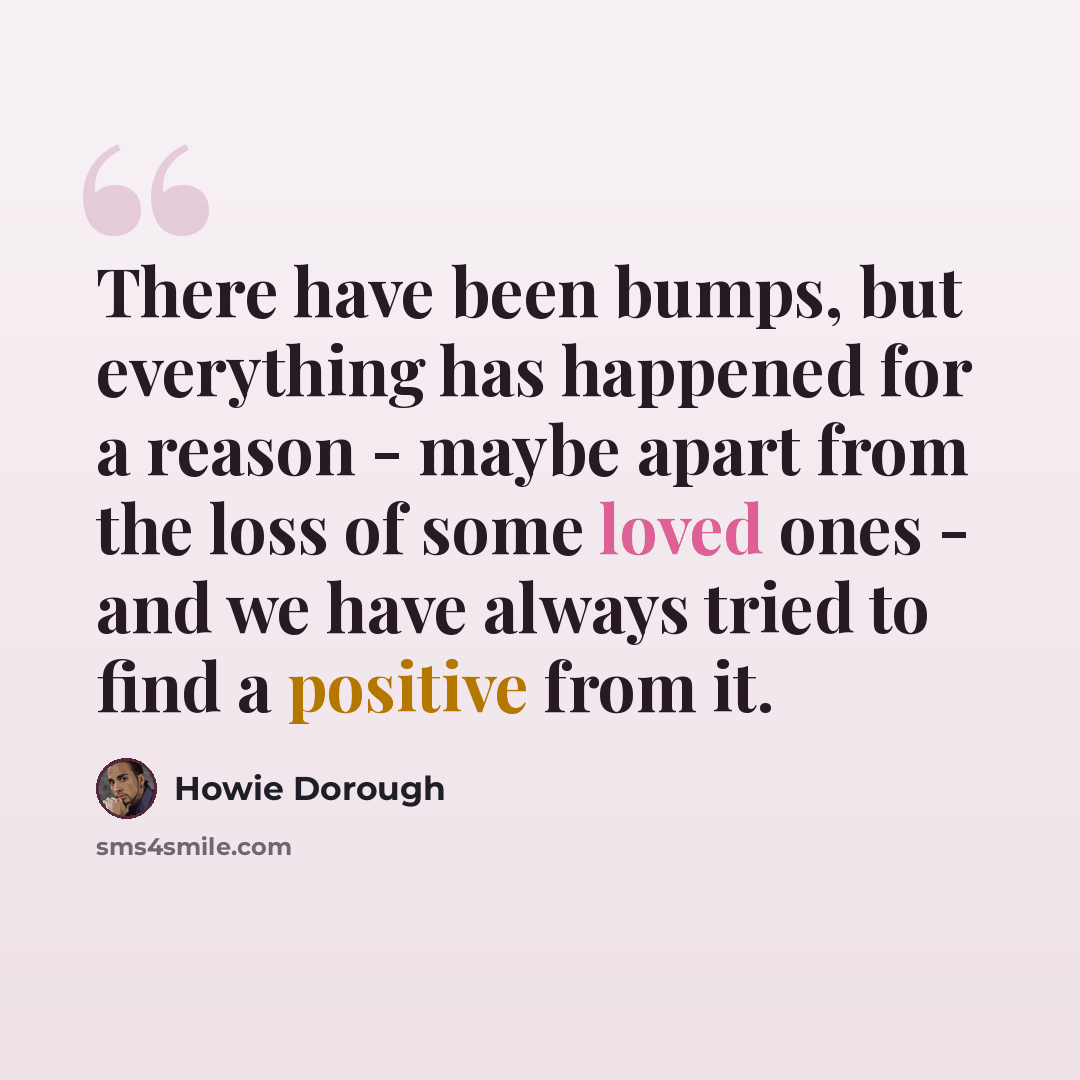 “There have been bumps, but everything has happened for a reason - maybe apart from the loss of some loved ones - and we have always tried to find a positive from it.” quote by Howie Dorough