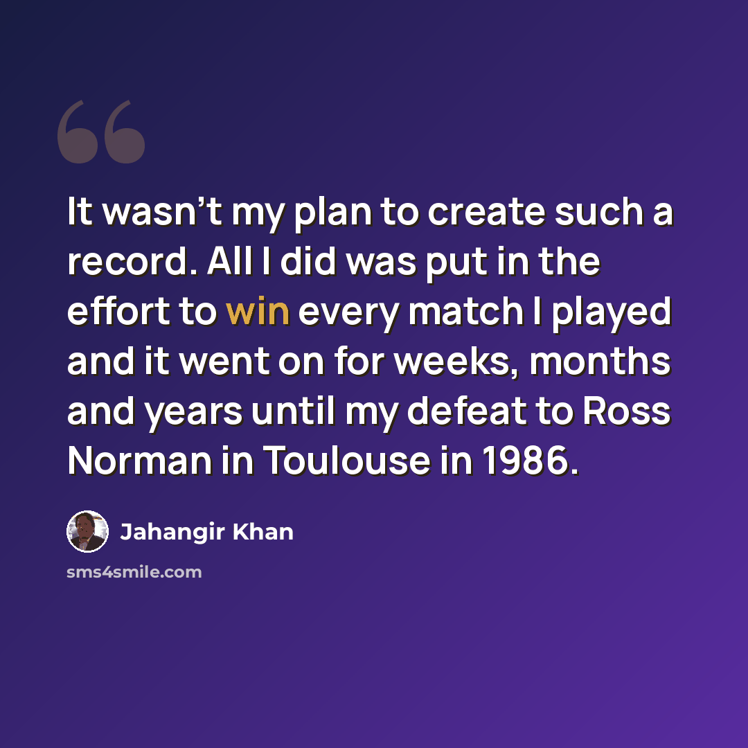 “It wasn't my plan to create such a record. All I did was put in the effort to win every match I played and it went on for weeks, months and years until my defeat to Ross Norman in Toulouse in 1986.” quote by Jahangir Khan