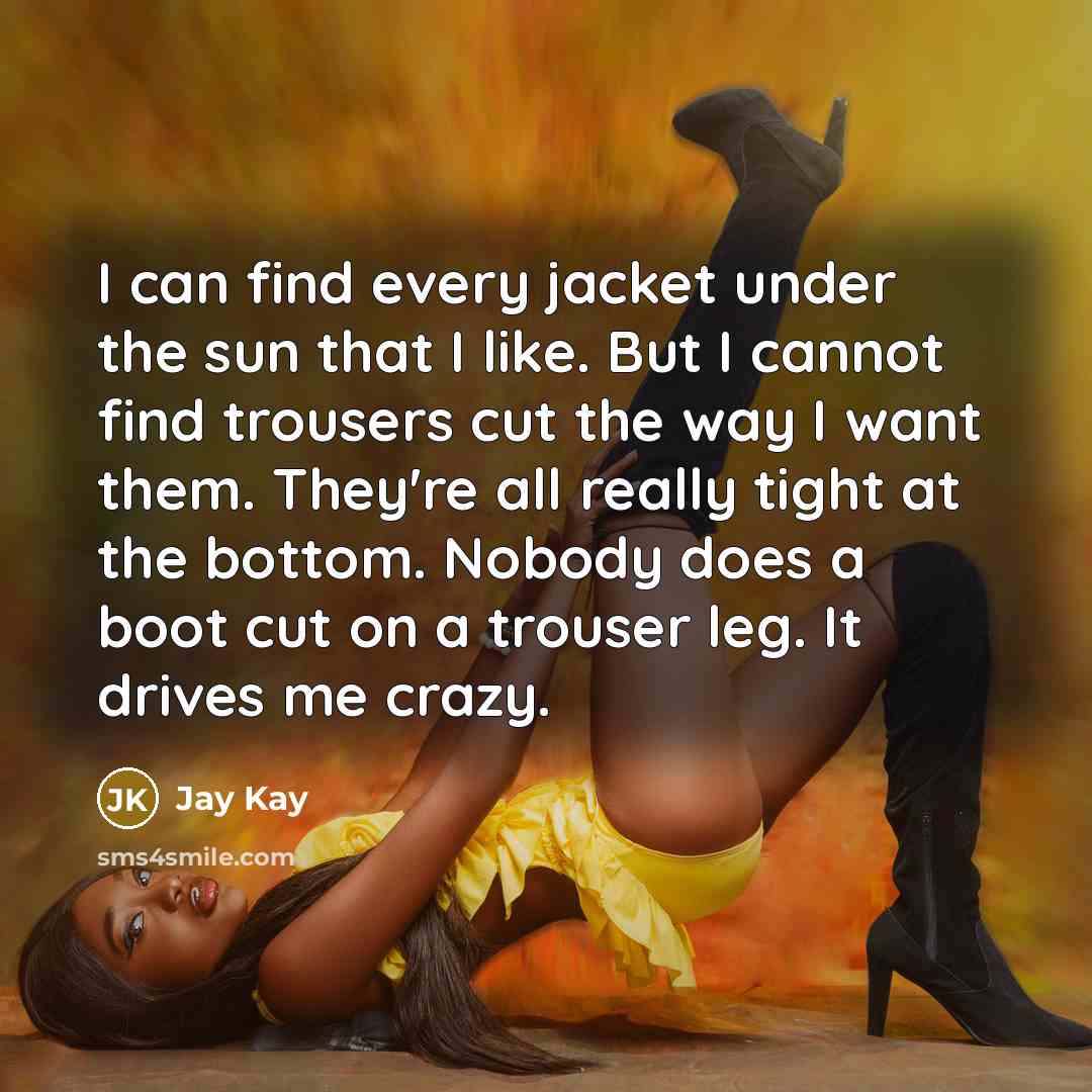 “I can find every jacket under the sun that I like. But I cannot find trousers cut the way I want them. They're all really tight at the bottom. Nobody does a boot cut on a trouser leg. It drives me crazy.” quote by Jay Kay