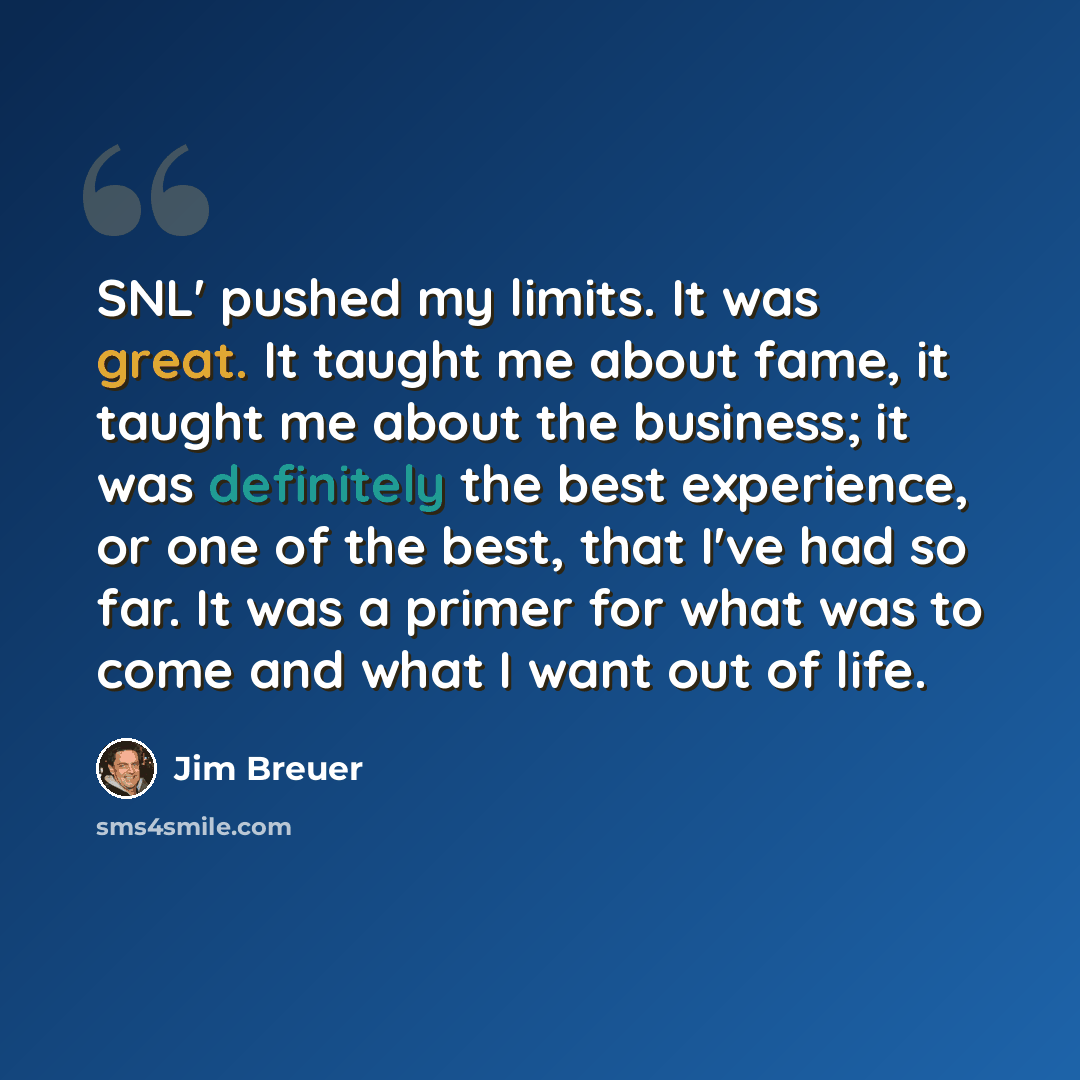 “SNL' pushed my limits. It was great. It taught me about fame, it taught me about the business; it was definitely the best experience, or one of the best, that I've had so far. It was a primer for what was to come and what I want out of life.” quote by Jim Breuer