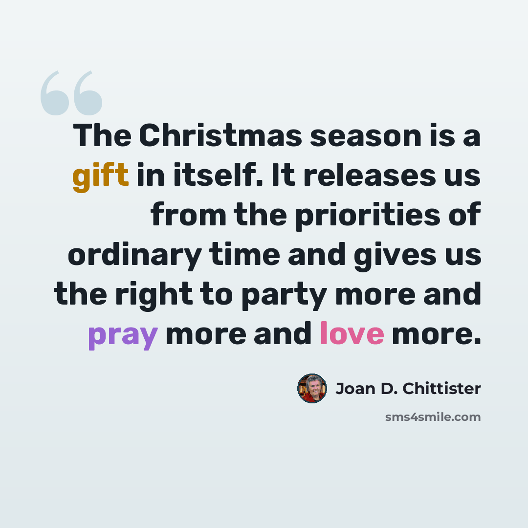 “The Christmas season is a gift in itself. It releases us from the priorities of ordinary time and gives us the right to party more and pray more and love more.” quote by Joan D. Chittister