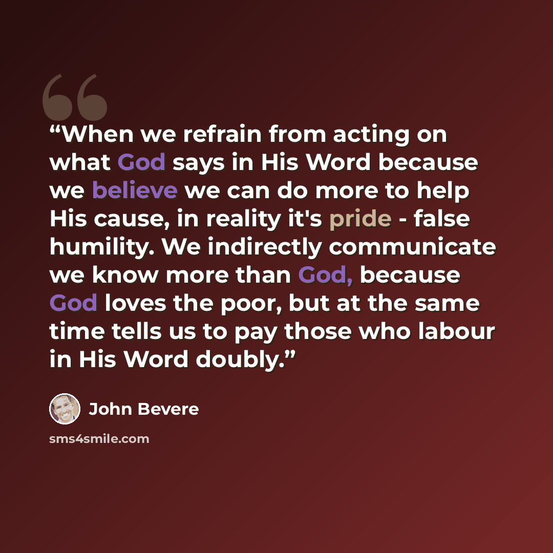 “When we refrain from acting on what God says in His Word because we believe we can do more to help His cause, in reality it's pride - false humility. We indirectly communicate we know more than God, because God loves the poor, but at the same time tells us to pay those who labour in His Word doubly.” quote by John Bevere