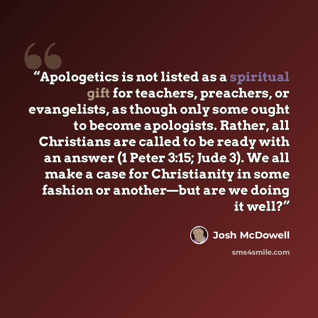 “Apologetics is not listed as a spiritual gift for teachers, preachers, or evangelists, as though only some ought to become apologists. Rather, all Christians are called to be ready with an answer (1 Peter 3:15; Jude 3). We all make a case for Christianity in some fashion or another—but are we…” quote by Josh McDowell