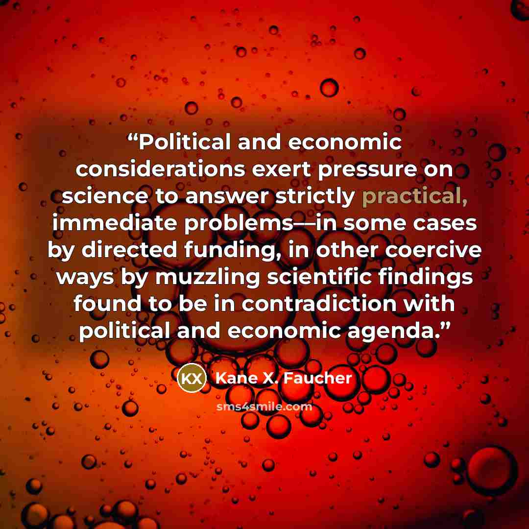 “Political and economic considerations exert pressure on science to answer strictly practical, immediate problems––in some cases by directed funding, in other coercive ways by muzzling scientific findings found to be in contradiction with political and economic agenda.” quote by Kane X. Faucher