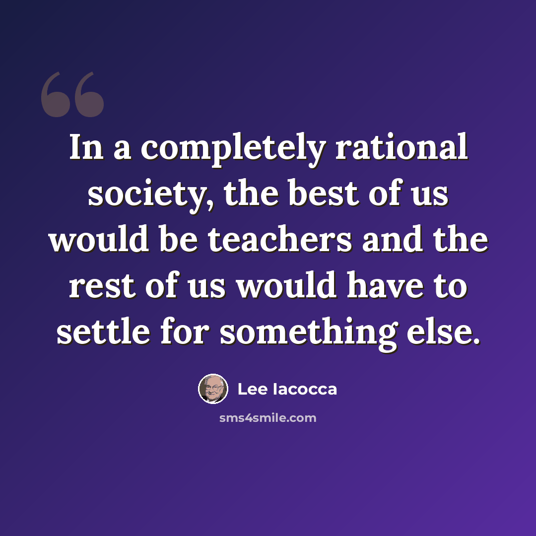 “In a completely rational society, the best of us would be teachers and the rest of us would have to settle for something else.” quote by Lee Iacocca