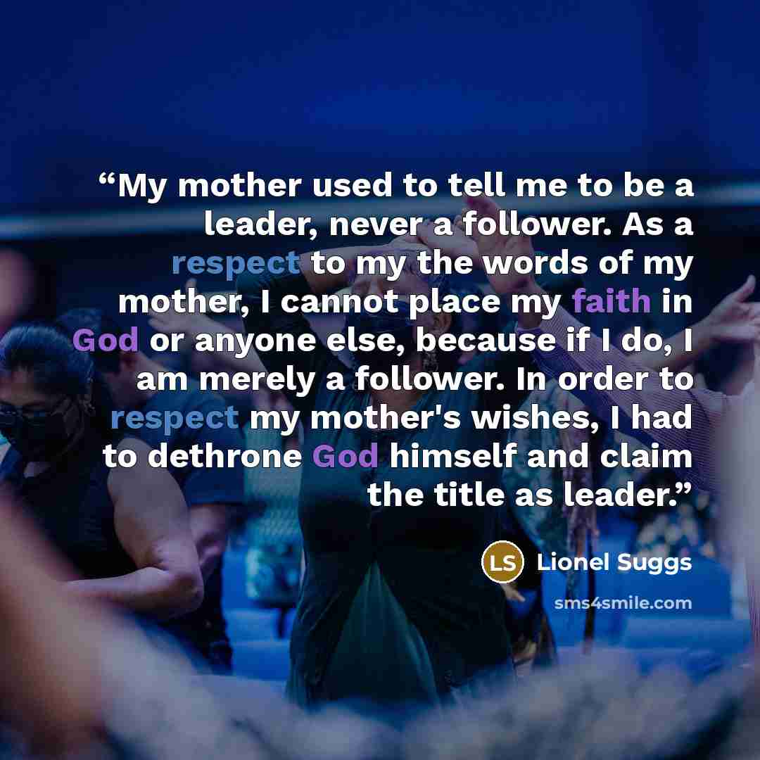 “My mother used to tell me to be a leader, never a follower. As a respect to my the words of my mother, I cannot place my faith in God or anyone else, because if I do, I am merely a follower. In order to respect my mother's wishes, I had to dethrone God himself and claim the title as leader.” quote by Lionel Suggs