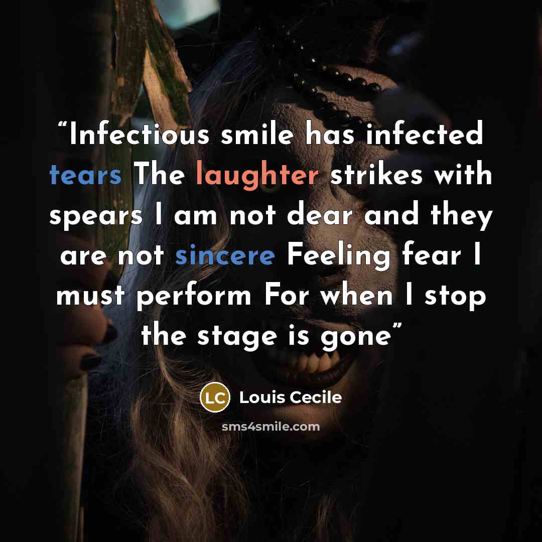 “Infectious smile has infected tears The laughter strikes with spears I am not dear and they are not sincere Feeling fear I must perform For when I stop the stage is gone” quote by Louis Cecile