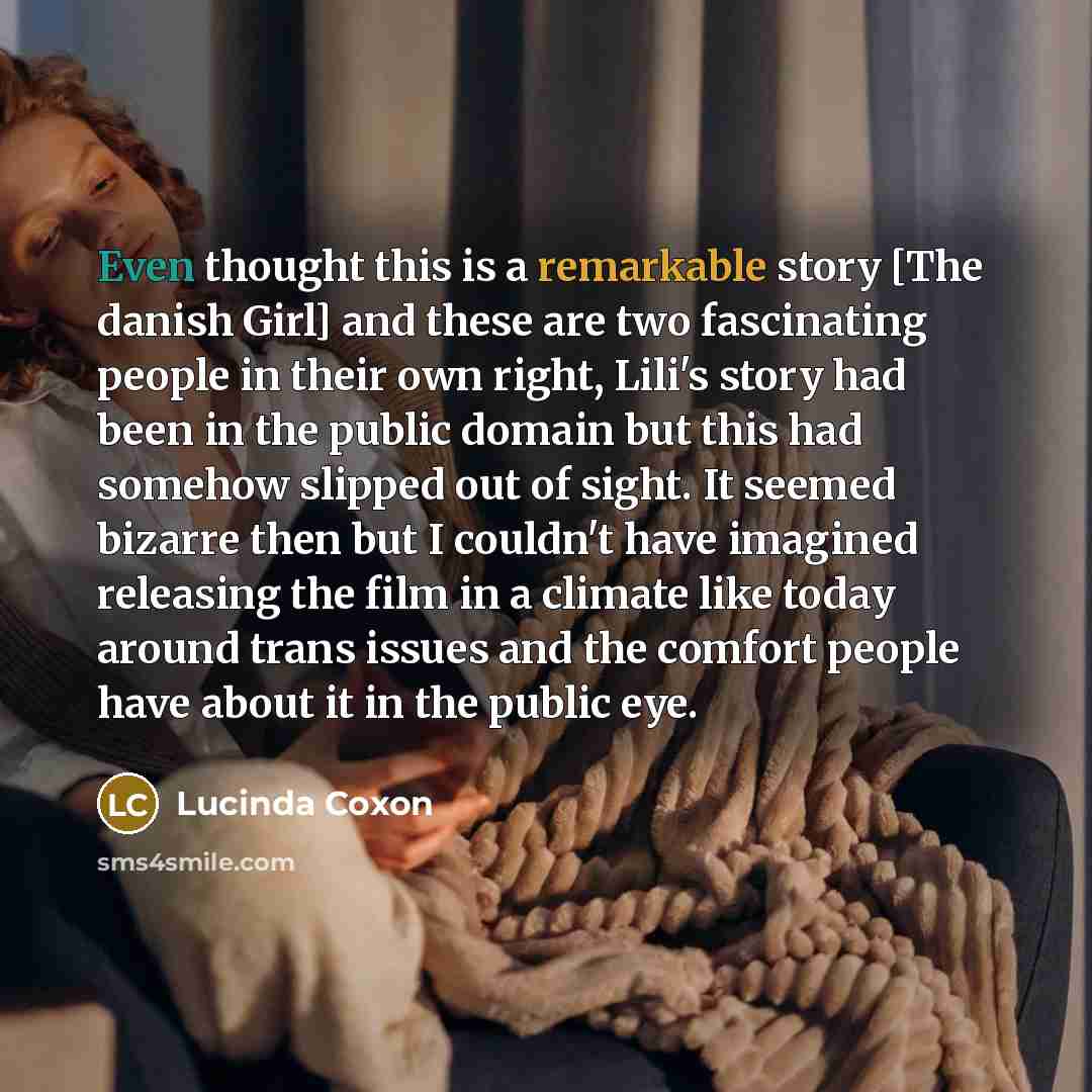“Even thought this is a remarkable story [The danish Girl] and these are two fascinating people in their own right, Lili's story had been in the public domain but this had somehow slipped out of sight. It seemed bizarre then but I couldn't have imagined releasing the film in a climate like today…” quote by Lucinda Coxon