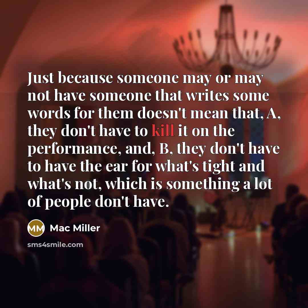 “Just because someone may or may not have someone that writes some words for them doesn't mean that, A, they don't have to kill it on the performance, and, B, they don't have to have the ear for what's tight and what's not, which is something a lot of people don't have.” quote by Mac Miller