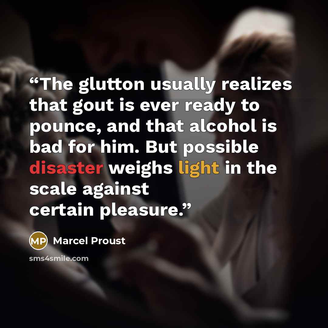 “The glutton usually realizes that gout is ever ready to pounce, and that alcohol is bad for him. But possible disaster weighs light in the scale against certain pleasure.” quote by Marcel Proust