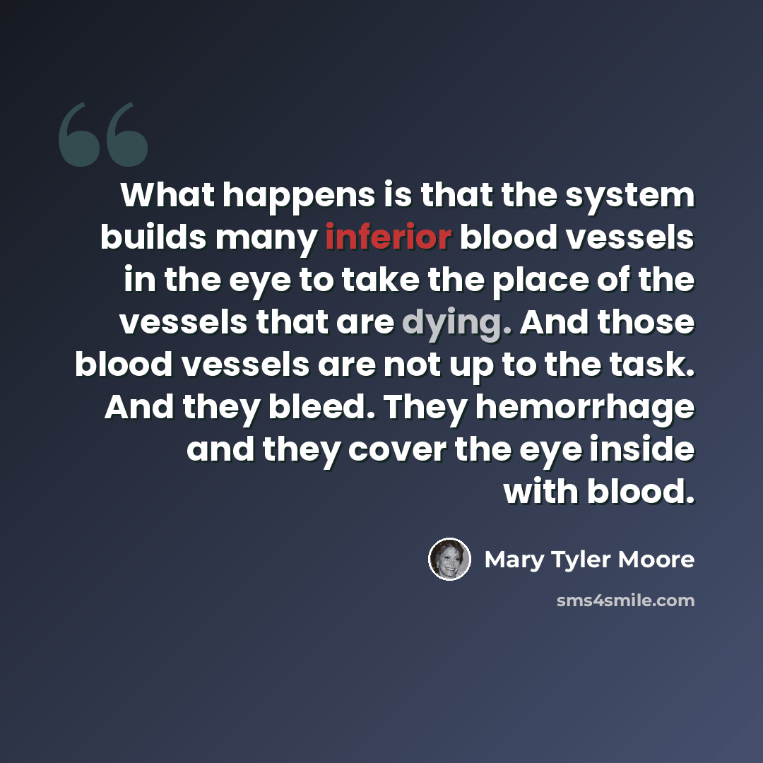 “What happens is that the system builds many inferior blood vessels in the eye to take the place of the vessels that are dying. And those blood vessels are not up to the task. And they bleed. They hemorrhage and they cover the eye inside with blood.” quote by Mary Tyler Moore