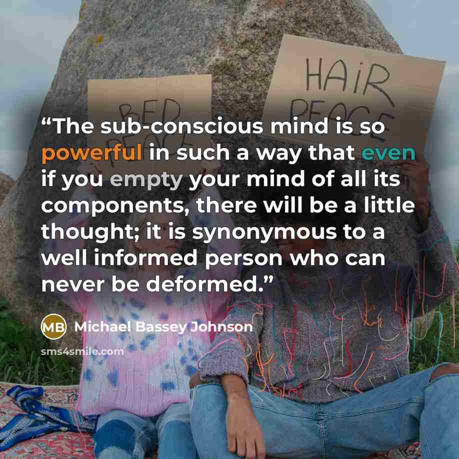 “The sub-conscious mind is so powerful in such a way that even if you empty your mind of all its components, there will be a little thought; it is synonymous to a well informed person who can never be deformed.” quote by Michael Bassey Johnson