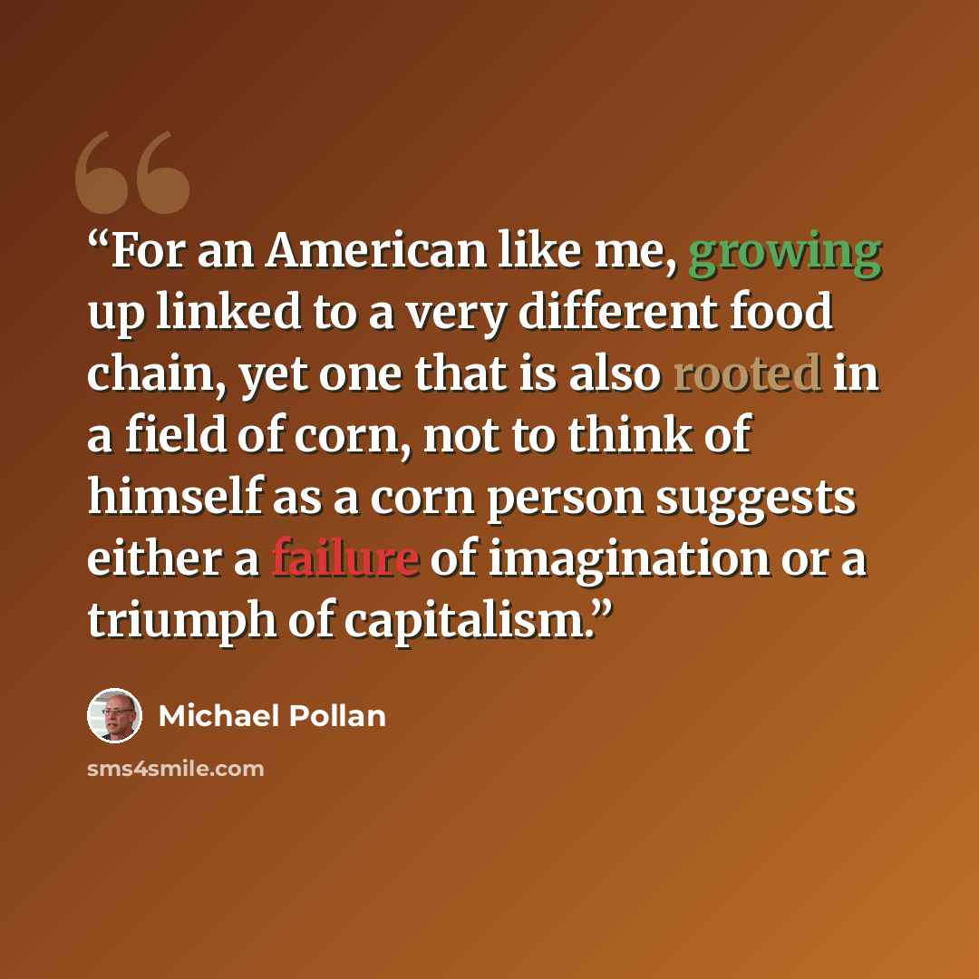 “For an American like me, growing up linked to a very different food chain, yet one that is also rooted in a field of corn, not to think of himself as a corn person suggests either a failure of imagination or a triumph of capitalism.” quote by Michael Pollan