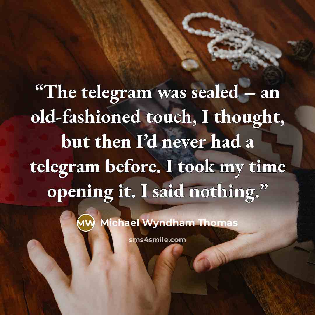 “The telegram was sealed – an old-fashioned touch, I thought, but then I’d never had a telegram before. I took my time opening it. I said nothing.” quote by Michael Wyndham Thomas