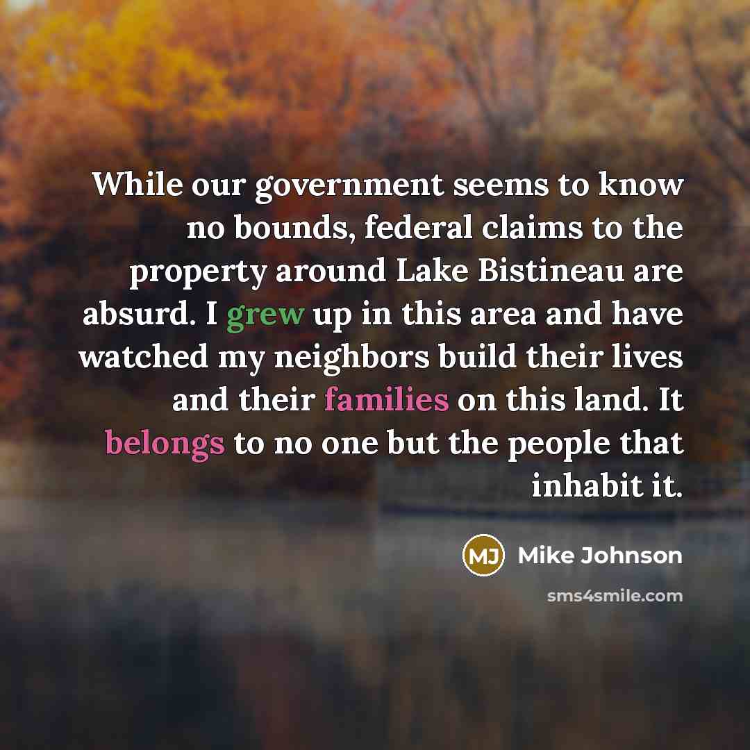 “While our government seems to know no bounds, federal claims to the property around Lake Bistineau are absurd. I grew up in this area and have watched my neighbors build their lives and their families on this land. It belongs to no one but the people that inhabit it.” quote by Mike Johnson