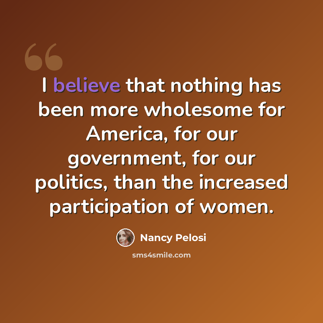 “I believe that nothing has been more wholesome for America, for our government, for our politics, than the increased participation of women.” quote by Nancy Pelosi