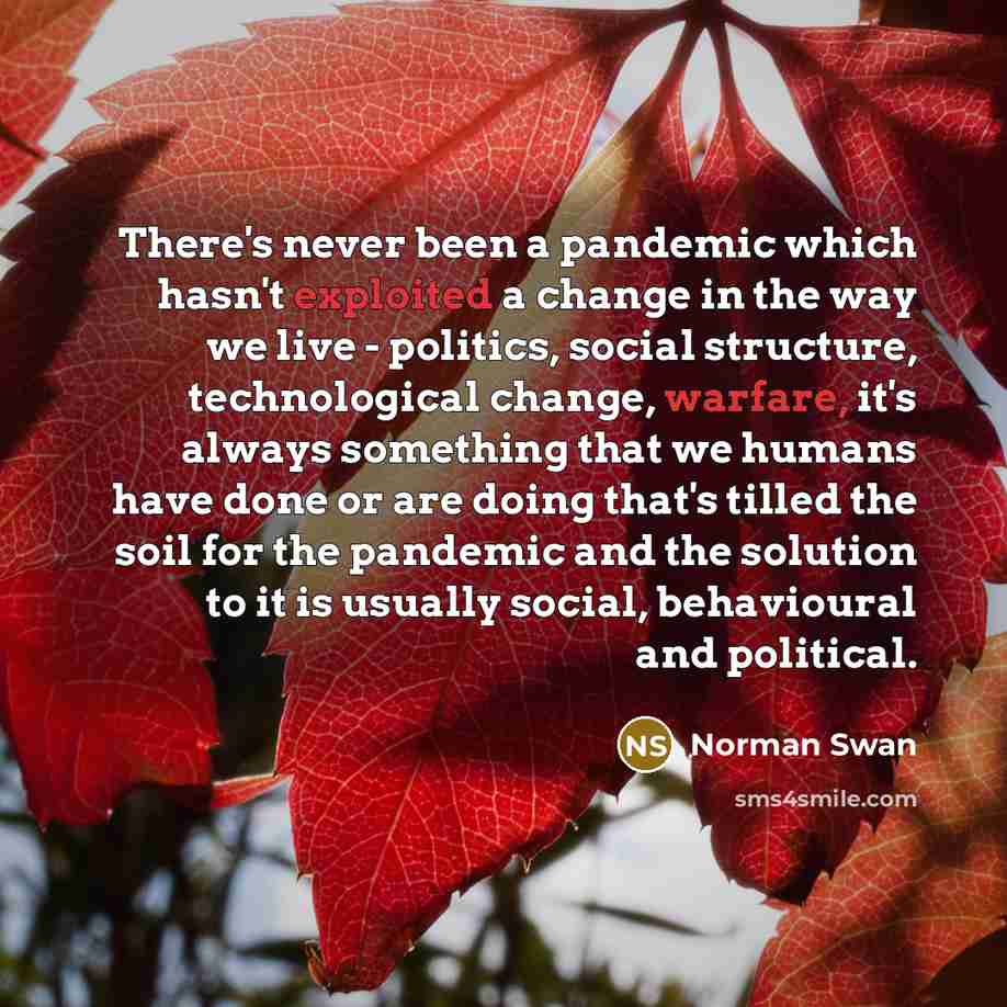 “There's never been a pandemic which hasn't exploited a change in the way we live - politics, social structure, technological change, warfare, it's always something that we humans have done or are doing that's tilled the soil for the pandemic and the solution to it is usually social, behavioural…” quote by Norman Swan