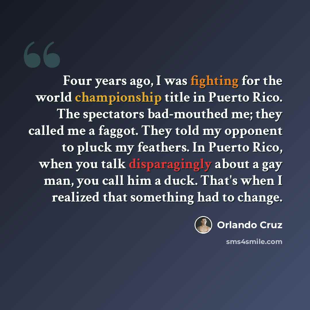 “Four years ago, I was fighting for the world championship title in Puerto Rico. The spectators bad-mouthed me; they called me a faggot. They told my opponent to pluck my feathers. In Puerto Rico, when you talk disparagingly about a gay man, you call him a duck. That's when I realized that…” quote by Orlando Cruz