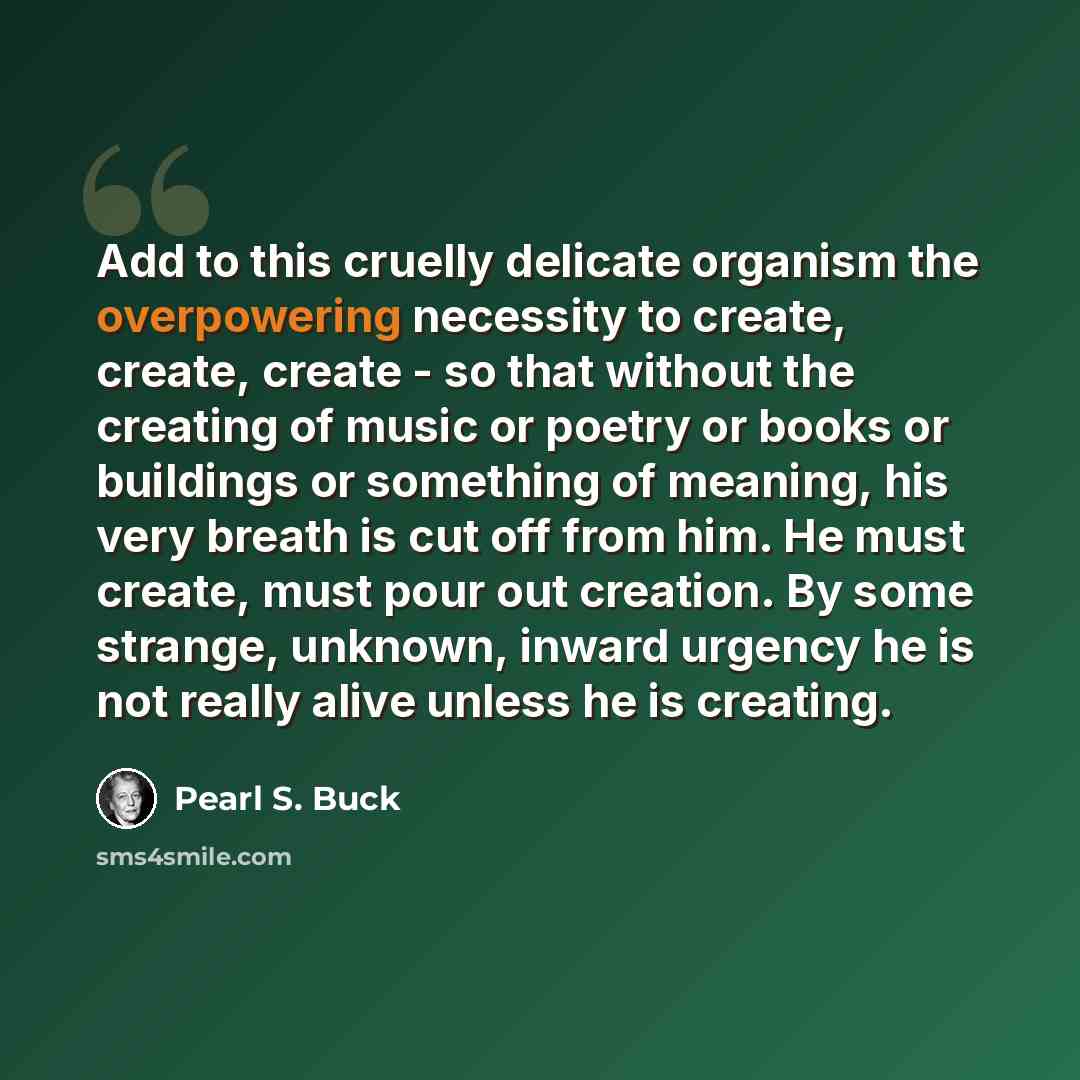 “Add to this cruelly delicate organism the overpowering necessity to create, create, create - so that without the creating of music or poetry or books or buildings or something of meaning, his very breath is cut off from him. He must create, must pour out creation. By some strange, unknown, inward…” quote by Pearl S. Buck