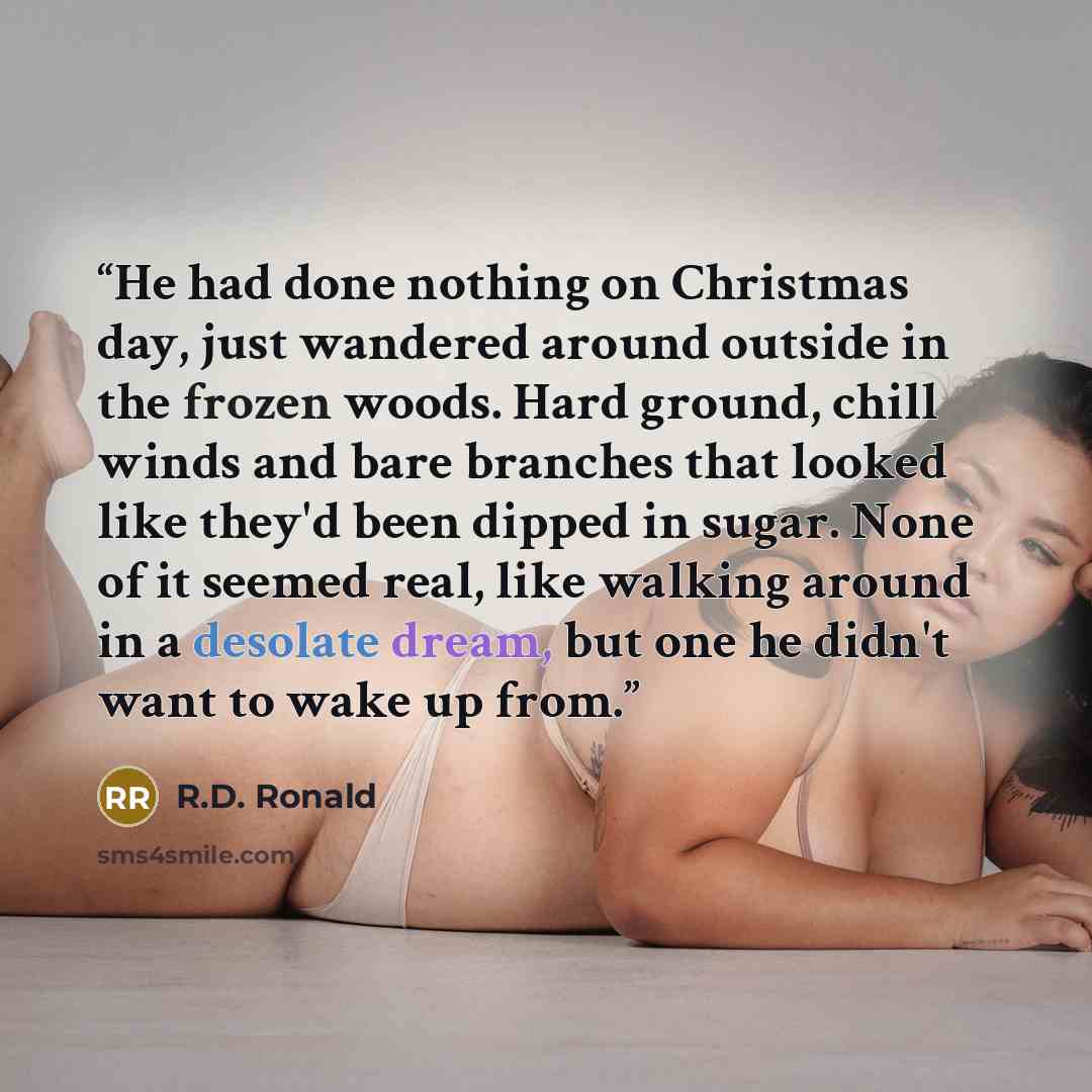 “He had done nothing on Christmas day, just wandered around outside in the frozen woods. Hard ground, chill winds and bare branches that looked like they'd been dipped in sugar. None of it seemed real, like walking around in a desolate dream, but one he didn't want to wake up from.” quote by R.D. Ronald
