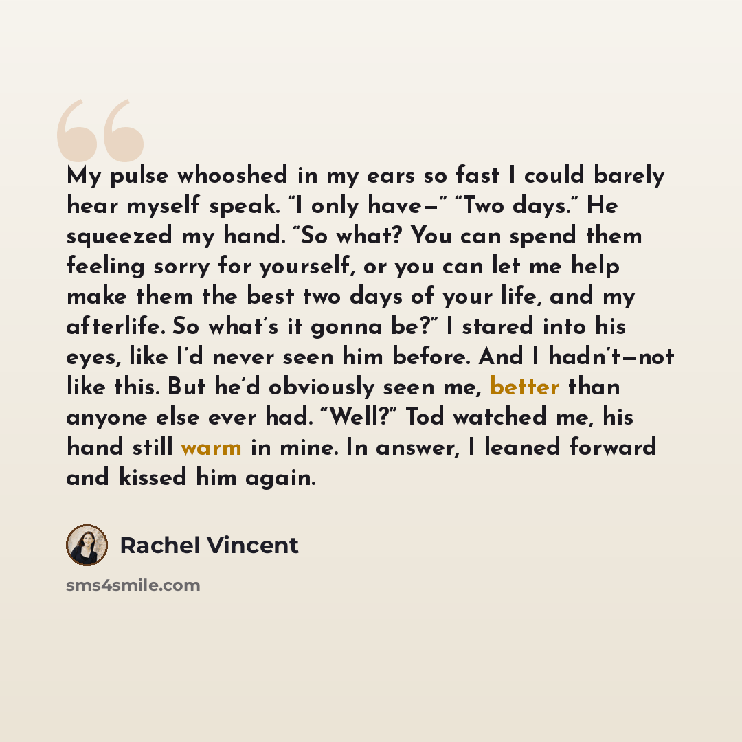 “My pulse whooshed in my ears so fast I could barely hear myself speak. “I only have—” “Two days.” He squeezed my hand. “So what? You can spend them feeling sorry for yourself, or you can let me help make them the best two days of your life, and my afterlife. So what’s it gonna be?” I stared into…” quote by Rachel Vincent