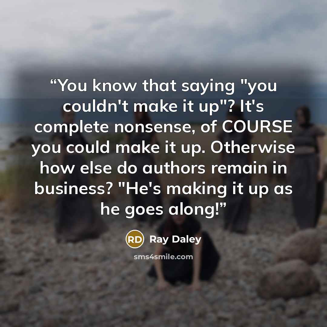 “You know that saying "you couldn't make it up"? It's complete nonsense, of COURSE you could make it up. Otherwise how else do authors remain in business? "He's making it up as he goes along!” quote by Ray Daley