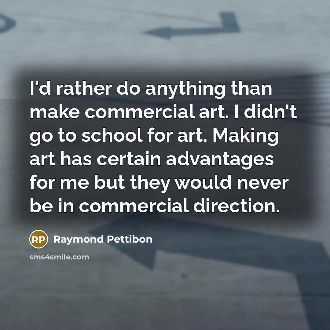“I'd rather do anything than make commercial art. I didn't go to school for art. Making art has certain advantages for me but they would never be in commercial direction.” quote by Raymond Pettibon
