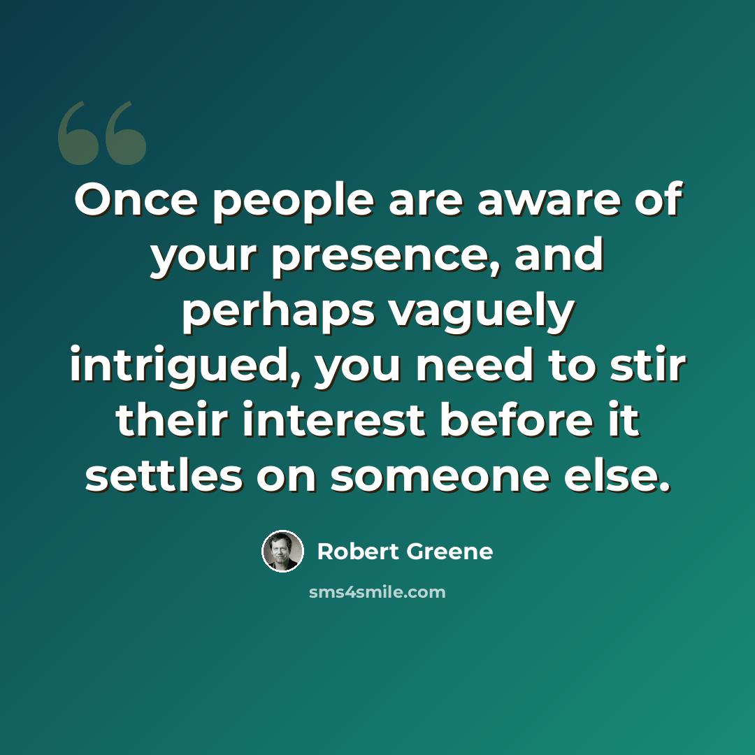 “Once people are aware of your presence, and perhaps vaguely intrigued, you need to stir their interest before it settles on someone else.” quote by Robert Greene