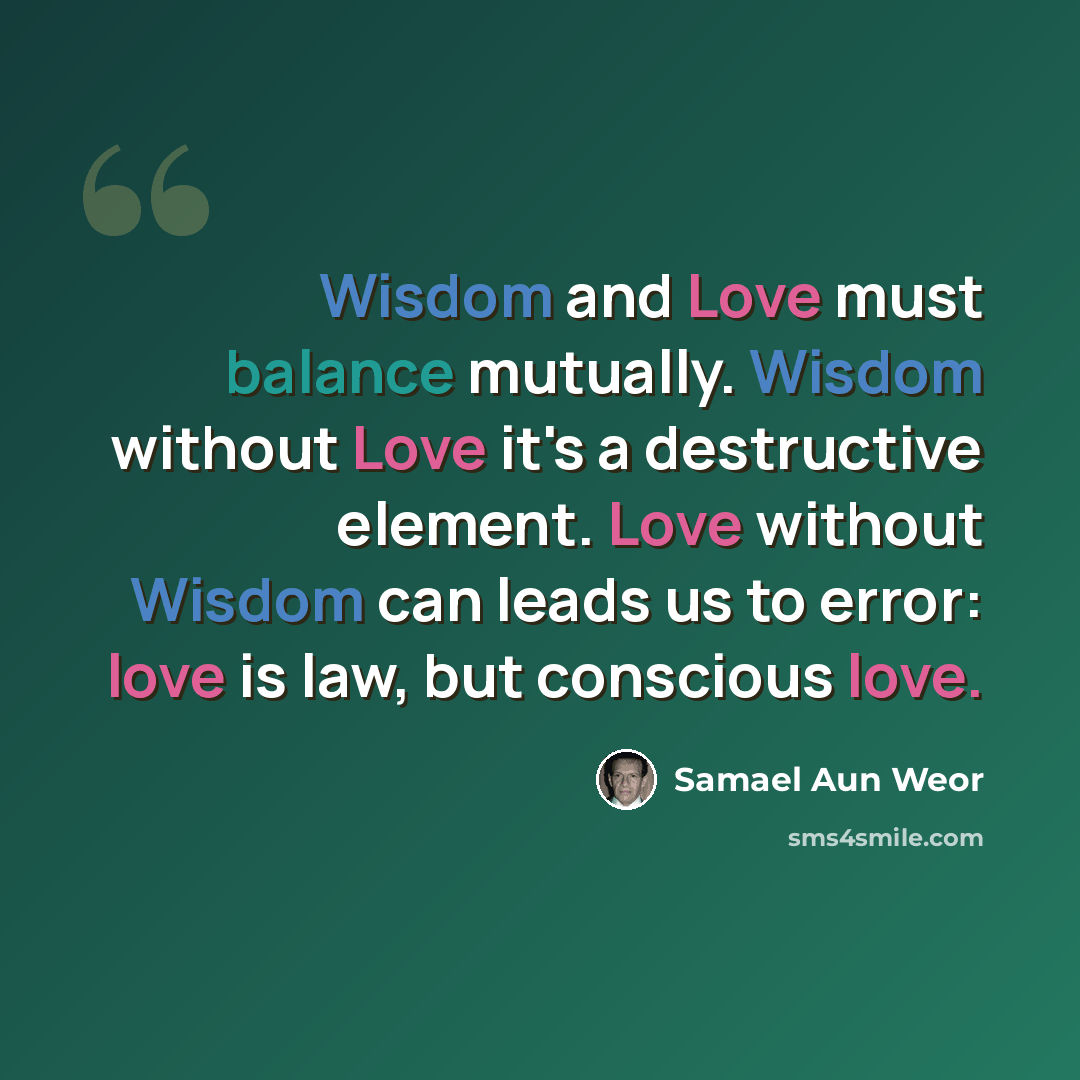 “Wisdom and Love must balance mutually. Wisdom without Love it's a destructive element. Love without Wisdom can leads us to error: love is law, but conscious love.” quote by Samael Aun Weor