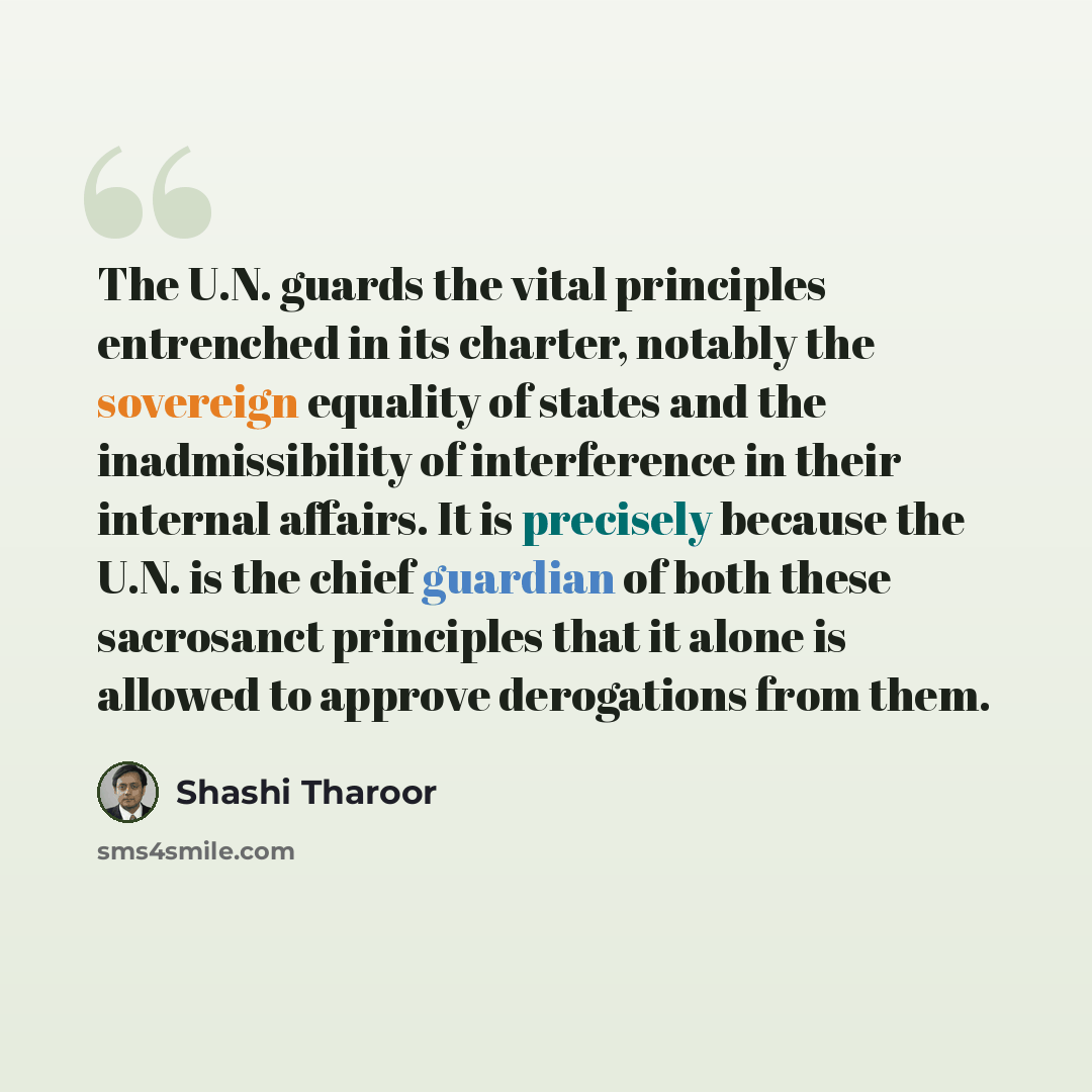 “The U.N. guards the vital principles entrenched in its charter, notably the sovereign equality of states and the inadmissibility of interference in their internal affairs. It is precisely because the U.N. is the chief guardian of both these sacrosanct principles that it alone is allowed to approve…” quote by Shashi Tharoor
